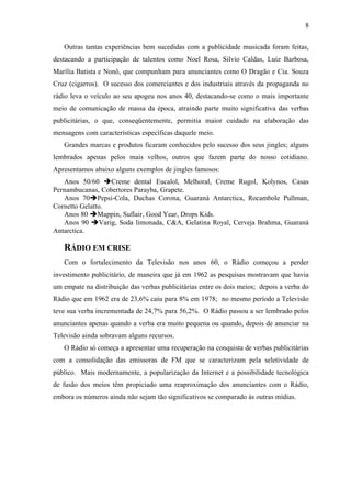 8
Outras tantas experiências bem sucedidas com a publicidade musicada foram feitas,
destacando a participação de talentos como Noel Rosa, Silvio Caldas, Luiz Barbosa,
Marília Batista e Nonô, que compunham para anunciantes como O Dragão e Cia. Souza
Cruz (cigarros). O sucesso dos comerciantes e dos industriais através da propaganda no
rádio leva o veículo ao seu apogeu nos anos 40, destacando-se como o mais importante
meio de comunicação de massa da época, atraindo parte muito significativa das verbas
publicitárias, o que, conseqüentemente, permitia maior cuidado na elaboração das
mensagens com características específicas daquele meio.
Grandes marcas e produtos ficaram conhecidos pelo sucesso dos seus jingles; alguns
lembrados apenas pelos mais velhos, outros que fazem parte do nosso cotidiano.
Apresentamos abaixo alguns exemplos de jingles famosos:
Anos 50/60 è Creme dental Eucalol, Melhoral, Creme Rugol, Kolynos, Casas
Pernambucanas, Cobertores Parayba, Grapete.
Anos 70è Pepsi-Cola, Duchas Corona, Guaraná Antarctica, Rocambole Pullman,
Cornetto Gelatto.
Anos 80 è Mappin, Suflair, Good Year, Drops Kids.
Anos 90 è Varig, Soda limonada, C&A, Gelatina Royal, Cerveja Brahma, Guaraná
Antarctica.
RÁDIO EM CRISE
Com o fortalecimento da Televisão nos anos 60, o Rádio começou a perder
investimento publicitário, de maneira que já em 1962 as pesquisas mostravam que havia
um empate na distribuição das verbas publicitárias entre os dois meios; depois a verba do
Rádio que em 1962 era de 23,6% caiu para 8% em 1978; no mesmo período a Televisão
teve sua verba incrementada de 24,7% para 56,2%. O Rádio passou a ser lembrado pelos
anunciantes apenas quando a verba era muito pequena ou quando, depois de anunciar na
Televisão ainda sobravam alguns recursos.
O Rádio só começa a apresentar uma recuperação na conquista de verbas publicitárias
com a consolidação das emissoras de FM que se caracterizam pela seletividade de
público. Mais modernamente, a popularização da Internet e a possibilidade tecnológica
de fusão dos meios têm propiciado uma reaproximação dos anunciantes com o Rádio,
embora os números ainda não sejam tão significativos se comparado às outras mídias.
 