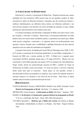 9
A PUBLICIDADE NO RÁDIO HOJE
Indiscutível é o alcance e a penetração do Rádio hoje. Pesquisas mostram que a quase
totalidade dos lares brasileiros (90%) possui mais de um aparelho receptor de rádio:
encontram-se rádios em diferentes formatos e tamanhos, que são ouvidos por homens e
mulheres indistintamente, nas diferentes faixas etárias, nos diferentes ambientes e nas
mais diversas situações, sem interferir em outras atividades do cotidiano, ou seja, o Rádio
participa da vida do brasileiro como nenhum outro meio.
A evolução tecnológica tem permitido a integração do Rádio com outros meios, como
por exemplo, a Televisão e a Internet. Desta forma o investimento publicitário em rádio
poderia trazer um retorno muito satisfatório, porém, a experiência nos mostra que o Rádio
ainda precisa conquistar o anunciante e as agências através de profissionalismo mais
apurado e criativo, fazendo valer a credibilidade e agilidade informativa do meio além de
apropriar-se de seu caráter de estimulante do imaginário.
A pesquisa Inter-meios, divulgada pelo Jornal Meio & Mensagem (ano XXII, nº 907,
p.37) mostra o crescimento de investimento publicitário no meio Rádio, comparando o 1o
bimestre de 2000 com o mesmo período de 1999. O Rádio teve o segundo maior
crescimento (64,98%), perdendo apenas para a TV paga (235,97%). Mesmo com este
crescimento o meio Rádio participa com apenas 5,6% do montante da verba publicitária.
Sérgio Cunha, diretor de comercialização nacional da RBS e membro do Grupo de
Profissionais do Rádio, avalia esta posição: “os meses de janeiro e fevereiro realmente
foram muito bons para as emissoras. Nessa época, no ano passado, tivemos a
desvalorização do Real, que prejudicou os negócios, mas a partir dos segundo semestre o
mercado começou a se recuperar e este início de ano foi ótimo. Além disso, as rádios
também estão investindo na profissionalização do meio.”
BIBLIOGRAFIA
CASTELO BRANCO, Florence, MARTENSEN, Rodolfo Lima, REIS, Fernando, Coord.
História da Propaganda no Brasil. São Paulo : T.A. Queiroz, 1990.
ORTRIWANO, Gisela Swetlana. A Informação no Rádio, São Paulo : Summus, 1985.
RAMOS, R. Do Reclame à Comunicação: pequena história da propaganda no Brasil,
3ª ed. rev. e atualizada, São Paulo : Atual, 1985, (Série Documentos).
TAVARES, Reynaldo C. Histórias que o Rádio não Contou: Do Galena ao Digital,
desvendando a Radiodifusão no Brasil e no Mundo, São Paulo : Negócio Editora,
1997.
 