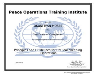 Peace Operations Training Institute
awards
OKUNI IVAN MOSES
this
Certificate of Completion
for completing the course of instruction
Operations
Principles and Guidelines for UN Peacekeeping
Harvey J. Langholtz, Ph.D.
Executive Director
Peace Operations Training Institute
27 April 2015
Verify authenticity at http://www.peaceopstraining.org/verify
Serial Number: 816780335
 