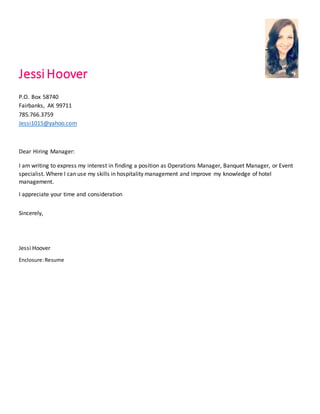 JessiHoover
P.O. Box 58740
Fairbanks, AK 99711
785.766.3759
Jessi1015@yahoo.com
Dear Hiring Manager:
I am writing to express my interest in finding a position as Operations Manager, Banquet Manager, or Event
specialist. Where I can use my skills in hospitality management and improve my knowledge of hotel
management.
I appreciate your time and consideration
Sincerely,
Jessi Hoover
Enclosure:Resume
 