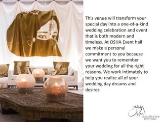 This venue will transform your
special day into a one-of-a-kind
wedding celebration and event
that is both modern and
timeless. At OSHA Event hall
we make a personal
commitment to you because
we want you to remember
your wedding for all the right
reasons. We work intimately to
help you realize all of your
wedding day dreams and
desires
 