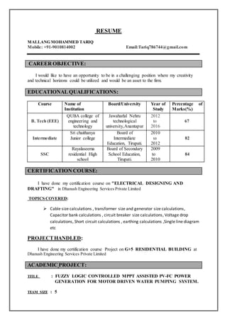 RESUME
MALLANG MOHAMMED TARIQ
Mobile: +91-9010814002 Email:Tariq786744@gmail.com
CAREER OBJECTIVE:
I would like to have an opportunity to be in a challenging position where my creativity
and technical horizons could be utilized and would be an asset to the firm.
EDUCATIONAL QUALIFICATIONS:
Course Name of
Institution
Board/University Year of
Study
Percentage of
Marks(%)
B. Tech (EEE)
QUBA college of
engineering and
technology
Jawaharlal Nehru
technological
university,Anantapur
2012
to
2016
67
Intermediate
Sri chaithanya
Junior college
Board of
Intermediate
Education, Tirupati.
2010
to
2012
82
SSC
Rayalaseema
residential High
school
Board of Secondary
School Education,
Tirupati.
2009
to
2010
84
CERTIFICATION COURSE:
I have done my certification course on "ELECTRICAL DESIGNING AND
DRAFTING" in Dhanush Engineering Services Private Limited
TOPICS COVERED:
 Cable size calculations , transformer size and generator size calculations,
Capacitor bank calculations , circuit breaker size calculations, Voltage drop
calculations, Short circuit calculations , earthing calculations ,Single line diagram
etc
PROJECTHANDLED:
I have done my certification course Project on G+5 RESIDENTIAL BUILDING at
Dhanush Engineering Services Private Limited
ACADEMIC PROJECT:
TITLE : FUZZY LOGIC CONTROLLED MPPT ASSISTED PV-FC POWER
GENERATION FOR MOTOR DRIVEN WATER PUMPING SYSTEM.
TEAM SIZE : 5
 