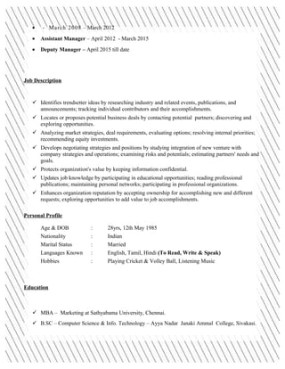 • - March 2008 – March 2012
• Assistant Manager – April 2012 - March 2015
• Deputy Manager – April 2015 till date
Job Description
 Identifies trendsetter ideas by researching industry and related events, publications, and
announcements; tracking individual contributors and their accomplishments.
 Locates or proposes potential business deals by contacting potential partners; discovering and
exploring opportunities.
 Analyzing market strategies, deal requirements, evaluating options; resolving internal priorities;
recommending equity investments.
 Develops negotiating strategies and positions by studying integration of new venture with
company strategies and operations; examining risks and potentials; estimating partners' needs and
goals.
 Protects organization's value by keeping information confidential.
 Updates job knowledge by participating in educational opportunities; reading professional
publications; maintaining personal networks; participating in professional organizations.
 Enhances organization reputation by accepting ownership for accomplishing new and different
requests; exploring opportunities to add value to job accomplishments.
Personal Profile
Age & DOB : 28yrs, 12th May 1985
Nationality : Indian
Marital Status : Married
Languages Known : English, Tamil, Hindi (To Read, Write & Speak)
Hobbies : Playing Cricket & Volley Ball, Listening Music
Education
 MBA – Marketing at Sathyabama University, Chennai.
 B.SC – Computer Science & Info. Technology – Ayya Nadar Janaki Ammal College, Sivakasi.
 