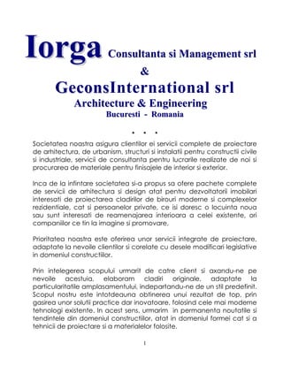 1
IIoorrggaa CCoonnssuullttaannttaa ssii MMaannaaggeemmeenntt ssrrll
&&
GGeeccoonnssInternational srl
AArrcchhiitteeccttuurree && EEnnggiinneeeerriinngg
BBuuccuurreessttii -- RRoommaanniiaa
* * *
Societatea noastra asigura clientilor ei servicii complete de proiectare
de arhitectura, de urbanism, structuri si instalatii pentru constructii civile
si industriale, servicii de consultanta pentru lucrarile realizate de noi si
procurarea de materiale pentru finisajele de interior si exterior.
Inca de la infintare societatea si-a propus sa ofere pachete complete
de servicii de arhitectura si design atat pentru dezvoltatorii imobilari
interesati de proiectarea cladirilor de birouri moderne si complexelor
rezidentiale, cat si persoanelor private, ce isi doresc o locuinta noua
sau sunt interesati de reamenajarea interioara a celei existente, ori
companiilor ce tin la imagine si promovare.
Prioritatea noastra este oferirea unor servicii integrate de proiectare,
adaptate la nevoile clientilor si corelate cu desele modificari legislative
in domeniul constructiilor.
Prin intelegerea scopului urmarit de catre client si axandu-ne pe
nevoile acestuia, elaboram cladiri originale, adaptate la
particularitatile amplasamentului, indepartandu-ne de un stil predefinit.
Scopul nostru este intotdeauna obtinerea unui rezultat de top, prin
gasirea unor solutii practice dar inovatoare, folosind cele mai moderne
tehnologi existente. In acest sens, urmarim in permanenta noutatile si
tendintele din domeniul constructiilor, atat in domeniul formei cat si a
tehnicii de proiectare si a materialelor folosite.
 