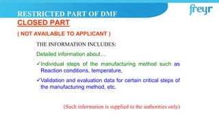 THE INFORMATION INCLUDES:
Detailed information about…
Individual steps of the manufacturing method such as
Reaction conditions, temperature,
Validation and evaluation data for certain critical steps of
the manufacturing method, etc.
(Such information is supplied to the authorities only)
RESTRICTED PART OF DMF
CLOSED PART
( NOT AVAILABLE TO APPLICANT )
 