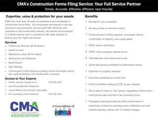 Expertise, value & protection for your assets
CMA has more than 30 years of experience and knowledge in
construction forms filing. Our employees are experts in lien law
provisions and processes, and we work with attorneys who
specialize in the construction industry. All notices are processed
in a timely manner and in compliance with state statutes to
ensure your lien rights are secure.
Services
 Preliminary Notices (all 50 states)
 Intent to Liens
 Mechanics Liens (all 50 states)
 Mechanics Lien Releases
 Bond Claims
 Stop Notices
 Construction Credit Report providing critical information about
the credit worthiness of a construction customer
Access to Your Experts
 Amber Jackson (Supervisor): 702-259-2622
 Lisa Wong (Member Relations)
 Jesica Matson (Construction Specialist)
 Kim Lamberty (Vice President): 702-259-2622
CMA’s Construction Forms Filing Service: Your Full Service Partner
Timely. Accurate. Effective. Efficient. User friendly.
Benefits
 Bonded for your protection
 No set-up fees or minimum orders
 Online access for filing requests, processed notices,
confirmation of delivery, and usage detail
 FREE owner verification
 FREE online progress release forms
 CMA Member and volume discounts
 Same-day service available for preliminary notices
 Expertise in property research
 Extensive database of current jobs
 Proof of certified mailing by PDF at your request
 We’re easy to reach a “live” person regardless of time zone—
most phone calls returned in two business hours.
 Packaged pricing provides the best overall value on
preliminary notices by including owner notification and two
certified delivery notices with no hidden charges.
A Proud Affiliate Of
 