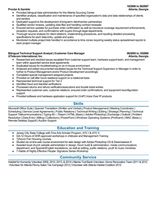 10/2006 to 06/2007 
Procter & Gamble Atlanta, Georgia 
Provided bilingual data administration for the Atlanta Sourcing Center 
Identified analysis, classification and maintenance of specified organization's data and data relationships of clients 
and vendors 
Dedicated support to the development of long-term client/vendor partnerships 
Qualified vendor reviews, updating data files and handling contract renewals 
Ensured service updates for purchase order confirmation as well as insurance coverage requirement enforcements, 
exception requests, and confirmations with buyers through legal departments 
Thorough source analysis for client relations, implementing procedures, and inputting detailed processing 
specifications for each data entry, update and query 
Monitored multiple project lists handled in accordance to time zones requiring weekly status spreadsheet reports to 
each project manager 
Bilingual Technical Support Analyst | Customer Care Manager 06/2005 to 10/2006 
i2Telecom International, Inc Atlanta, Georgia 
Researched and resolved issues escalated from customer support team, hardware support team, and management 
team within appointed service level agreements 
Duplicated issues for troubleshooting on an in-house environment 
Analyzed and edited documented escalated issues for the Technical Support Supervisor or Manager in order to 
further to Product Management and/or Product Development accordingly 
Completed special management assigned projects 
Provided on call after hours weekend support on a rotational basis 
Represented technical support for Tier 2 
Identified fraud and blacklist verifications 
Processed returns and refund verification/executions and trouble ticket entries 
Represented customer care, customer relations, ensured order confirmations, and equipment reconfiguration 
support 
Provided software and hardware application support for (VoIP) Voice Over IP products 
Skills 
Microsoft Office Suite | Spanish Translation (Written and Verbal) | Product Management | Meeting Coordinator | 
Scheduling | Service Level Agreements | Public Relations | Technical Writing | Editing | Strategic Planning | Technical 
Support Telecommunications | Typing 60 – 70wpm | HTML (Basic) | Adobe Photoshop | Exchange | Outlook | Problem 
Resolution | Data Entry | Billing | Collections | PowerPoint | Windows Operating Systems (Proficient) | MAC (Basic) | 
Remote Desktop Support | Auction Support 
Education and Training 
Jersey City State College with Fine Arts Scholar Program, ATC I & ATC II 
GA-12 Hours of DHR approved workshops in childcare and Management Training 
12hours Fair Housing courses 
Studied via on-line web course environment for web design with Adobe Photoshop CS & Dreamweaver 8 
Assisted local church website administrator in design, forum build & administration, media communications 
department, and Spanish/English translations, as well as editing, public relations, youth & music ministries 
7 Habits of Highly Effective People- Signature Series Workshop 
Community Service 
Habitat for Humanity Volunteer 2009, 2010, 2013, & 2014 | Atlanta Tool Bank Volunteer- Home Renovation Team 2011 & 2012 
Volunteer for Atlanta Penny Sales Tax Campaign 2012 | Volunteer with Atlanta Habitat Coalition 2012 

