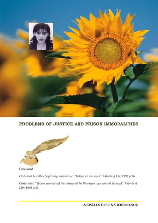 INKWELLS
PROBLEMS OF JUSTICE AND PRISON IMMORALITIES
Foreword
Dedicated to Father Sophrony, who wrote: “In God all are alive”. Words of Life; 1998 p.16
Christ said: “Unless you exceed the virtues of the Pharisees, you cannot be saved”. Words of
Life; 1998 p.35.
INKWELLS DESPINA FERENTINOU
 