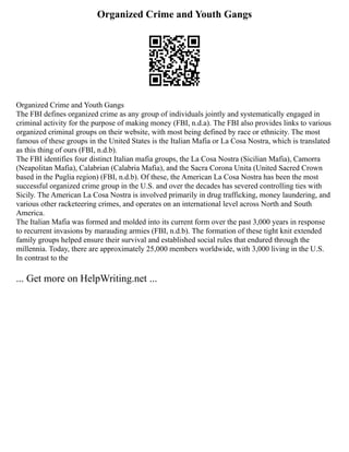 Organized Crime and Youth Gangs
Organized Crime and Youth Gangs
The FBI defines organized crime as any group of individuals jointly and systematically engaged in
criminal activity for the purpose of making money (FBI, n.d.a). The FBI also provides links to various
organized criminal groups on their website, with most being defined by race or ethnicity. The most
famous of these groups in the United States is the Italian Mafia or La Cosa Nostra, which is translated
as this thing of ours (FBI, n.d.b).
The FBI identifies four distinct Italian mafia groups, the La Cosa Nostra (Sicilian Mafia), Camorra
(Neapolitan Mafia), Calabrian (Calabria Mafia), and the Sacra Corona Unita (United Sacred Crown
based in the Puglia region) (FBI, n.d.b). Of these, the American La Cosa Nostra has been the most
successful organized crime group in the U.S. and over the decades has severed controlling ties with
Sicily. The American La Cosa Nostra is involved primarily in drug trafficking, money laundering, and
various other racketeering crimes, and operates on an international level across North and South
America.
The Italian Mafia was formed and molded into its current form over the past 3,000 years in response
to recurrent invasions by marauding armies (FBI, n.d.b). The formation of these tight knit extended
family groups helped ensure their survival and established social rules that endured through the
millennia. Today, there are approximately 25,000 members worldwide, with 3,000 living in the U.S.
In contrast to the
... Get more on HelpWriting.net ...
 