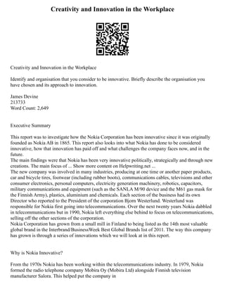 Creativity and Innovation in the Workplace
Creativity and Innovation in the Workplace
Identify and organisation that you consider to be innovative. Briefly describe the organisation you
have chosen and its approach to innovation.
James Devine
213733
Word Count: 2,649
Executive Summary
This report was to investigate how the Nokia Corporation has been innovative since it was originally
founded as Nokia AB in 1865. This report also looks into what Nokia has done to be considered
innovative, how that innovation has paid off and what challenges the company faces now, and in the
future.
The main findings were that Nokia has been very innovative politically, strategically and through new
creations. The main focus of ... Show more content on Helpwriting.net ...
The new company was involved in many industries, producing at one time or another paper products,
car and bicycle tires, footwear (including rubber boots), communications cables, televisions and other
consumer electronics, personal computers, electricity generation machinery, robotics, capacitors,
military communications and equipment (such as the SANLA M/90 device and the M61 gas mask for
the Finnish Army), plastics, aluminium and chemicals. Each section of the business had its own
Director who reported to the President of the corporation Bjorn Westerlund. Westerlund was
responsible for Nokia first going into telecommunications. Over the next twenty years Nokia dabbled
in telecommunications but in 1990, Nokia left everything else behind to focus on telecommunications,
selling off the other sections of the corporation.
Nokia Corporation has grown from a small mill in Finland to being listed as the 14th most valuable
global brand in the Interbrand/BusinessWeek Best Global Brands list of 2011. The way this company
has grown is through a series of innovations which we will look at in this report.
Why is Nokia Innovative?
From the 1970s Nokia has been working within the telecommunications industry. In 1979, Nokia
formed the radio telephone company Mobira Oy (Mobira Ltd) alongside Finnish television
manufacturer Salora. This helped put the company in
 
