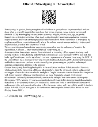 Effects Of Stereotyping In The Workplace
Stereotyping, in general, is the perception of individuals or groups based on preconceived notions
about what is generally accepted as true about that person or group rooted in their background
(DuBrin, 2009). Stereotyping can encompass ethnicity, religion, culture, race, age, or gender.
Stereotyping within the workplace often leads to discriminatory practices perpetuating common
negative effects. Based off of these preconceived notions about people sometimes is propagated by
employees within an organization usually where the culture promotes or open displays instances of
discrimination, whether it be intentional or not.
The overreaching conclusion is that stereotyping causes low morale and sense of worth to the
organization. Constant ... Show more content on Helpwriting.net ...
A movement that has evolved women from what used to be mainly office support, teaching, and
nursing positions to law, banking and information technology. Since the 1early 1900 s, this shift has
had a significant impact on the social and economic empowerment of women, increasing the GDP of
the United States by as much as twenty one percent (Rudman Kilianski, 2000). Female entrepreneurs
and business executives continue to make annual gains, yet stereotypes, prejudice and unequal
earnings compensation continue to be an issue.
Gender Stereotyping Leveling playing field in the workplace has been full of obstacles. However,
what continues to be hampering additional advances have been the persistent cultural and personal
stereotypes of the roles of women in the workplace. Despite numerous reports that confirm companies
with higher numbers of female board members are more financially solvent, professional
environments continually lean more heavily towards the hiring of men their female counterparts
(Bergmann, 1989). women. Of course, companies typically want to hire the most talented candidates
that adhere to the company culture, yet research has shown that there is a trend in which executives
and managers hire and promote others that reflect their own values and views of the world. It stands to
reason that with 70% of managers in the top Fortune 500 companies in the United States are men
(Eagley Karau, 2002),
... Get more on HelpWriting.net ...
 