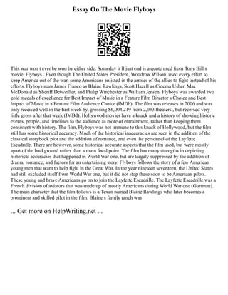 Essay On The Movie Flyboys
This war won t ever be won by either side. Someday it ll just end is a quote used from Tony Bill s
movie, Flyboys . Even though The United States President, Woodrow Wilson, used every effort to
keep America out of the war, some Americans enlisted in the armies of the allies to fight instead of his
efforts. Flyboys stars James Franco as Blaine Rawlings, Scott Hazell as Cinema Usher, Mac
McDonald as Sheriff Detweiller, and Philip Winchester as William Jensen. Flyboys was awarded two
gold medals of excellence for Best Impact of Music in a Feature Film Director s Choice and Best
Impact of Music in a Feature Film Audience Choice (IMDb). The film was releases in 2006 and was
only received well in the first week by, grossing $6,004,219 from 2,033 theaters , but received very
little gross after that week (IMBd). Hollywood movies have a knack and a history of showing historic
events, people, and timelines to the audience as more of entrainment, rather than keeping them
consistent with history. The film, Flyboys was not immune to this knack of Hollywood, but the film
still has some historical accuracy. Much of the historical inaccuracies are seen in the addition of the
classical storybook plot and the addition of romance, and even the personnel of the Layfette
Escadrille. There are however, some historical accurate aspects that the film used, but were mostly
apart of the background rather than a main focal point. The film has many strengths in depicting
historical accuracies that happened in World War one, but are largely suppressed by the addition of
drama, romance, and factors for an entertaining story. Flyboys follows the story of a few American
young men that want to help fight in the Great War. In the year nineteen seventeen, the United States
had still excluded itself from World War one, but it did not stop these soon to be American pilots.
These young and brave Americans go on to join the Layfette Escadrille. The Layfette Escadrille was a
French division of aviators that was made up of mostly Americans during World War one (Guttman).
The main character that the film follows is a Texan named Blaine Rawlings who later becomes a
prominent and skilled pilot in the film. Blaine s family ranch was
... Get more on HelpWriting.net ...
 