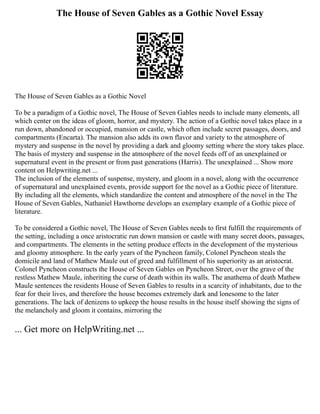 The House of Seven Gables as a Gothic Novel Essay
The House of Seven Gables as a Gothic Novel
To be a paradigm of a Gothic novel, The House of Seven Gables needs to include many elements, all
which center on the ideas of gloom, horror, and mystery. The action of a Gothic novel takes place in a
run down, abandoned or occupied, mansion or castle, which often include secret passages, doors, and
compartments (Encarta). The mansion also adds its own flavor and variety to the atmosphere of
mystery and suspense in the novel by providing a dark and gloomy setting where the story takes place.
The basis of mystery and suspense in the atmosphere of the novel feeds off of an unexplained or
supernatural event in the present or from past generations (Harris). The unexplained ... Show more
content on Helpwriting.net ...
The inclusion of the elements of suspense, mystery, and gloom in a novel, along with the occurrence
of supernatural and unexplained events, provide support for the novel as a Gothic piece of literature.
By including all the elements, which standardize the content and atmosphere of the novel in the The
House of Seven Gables, Nathaniel Hawthorne develops an exemplary example of a Gothic piece of
literature.
To be considered a Gothic novel, The House of Seven Gables needs to first fulfill the requirements of
the setting, including a once aristocratic run down mansion or castle with many secret doors, passages,
and compartments. The elements in the setting produce effects in the development of the mysterious
and gloomy atmosphere. In the early years of the Pyncheon family, Colonel Pyncheon steals the
domicile and land of Mathew Maule out of greed and fulfillment of his superiority as an aristocrat.
Colonel Pyncheon constructs the House of Seven Gables on Pyncheon Street, over the grave of the
restless Mathew Maule, inheriting the curse of death within its walls. The anathema of death Mathew
Maule sentences the residents House of Seven Gables to results in a scarcity of inhabitants, due to the
fear for their lives, and therefore the house becomes extremely dark and lonesome to the later
generations. The lack of denizens to upkeep the house results in the house itself showing the signs of
the melancholy and gloom it contains, mirroring the
... Get more on HelpWriting.net ...
 