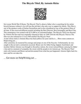 The Bicycle Thief, By Antonio Ricke
Set in post World War II Rome, The Bicycle Thief is about a father who is searching for his stolen
bicycle because without it, he will lose the job that is the only way to support his family. This film is
one of the greatest works of Italian Neorealism and is also considered as one of the greatest films of
all time. It also received different awards including the Best Director, Best Screenplay and Best Film.
This masterpiece was created with $131,000 as its estimated budget. The Bicycle Thief was directed
by Vittorio De Sica and was originally released in Italy on 1948 with the title Bicycle Thieves The
film was also released in U.S on 1949 entitled The Bicycle Thief
A man whose name is Antonio Ricci has been jobless for years and he is ... Show more content on
Helpwriting.net ...
After sometime, he mustered his courage and jumps on one of the bicycles. Unfortunately, he was
caught in the act and a commotion occurred. Bruno saw his father being slapped, humiliated, and
insulted. Before Antonio was brought to the police station, the owner noticed Bruno carrying his father
s hat and in a moment of sympathy, the owner told the people to let Antonio go. The Bicycle Thief
ends with Antonio and Bruno sad and devastated from what has just happened. Antonio fights back his
tears and his son takes his
... Get more on HelpWriting.net ...
 