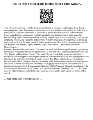How Do High School Sports Identify Second-Class Gender...
Title IX was the outcome of gender discrimination found in academics and athletics. Even though
many people can argue that it s not as present in schools as it was before its passing, it s still found in
many schools. One popular example of second class gender discrimination was identified at the
Sweetwaters District, when the girl s softball team lacked the benefits or other male sports, like
baseball. They lacked fundraising benefits, publicity support, equal access to coaching, recruiting and
scheduling benefits, and equipment and uniforms. A more warrying disadvantage they had compared
to the male version of the sport, baseball, was the unsafe competition facility. According to the article,
Not Second Class: Title IX, Equity, and Girls High School Sports, ... Show more content on
Helpwriting.net ...
Part One: Substantial Proportionality. This part of the test is satisfied when participation opportunities
for men and women are substantially proportionate to their respective undergraduate enrollments. Part
Two: History and Continuing Practice. This part of the test is satisfied when an institution has a
history and continuing practice of program expansion that is responsive to the developing interests and
abilities of the underrepresented sex (typically female). Part Three: Effectively Accommodating
Interests and Abilities. This part of the test is satisfied when an institution is meeting the interests and
abilities of its female students even where there are disproportionately fewer females than males
participating in sports. (U.S. Department of Education, 1997) (Anderson, Cheslock, Ehrenburg). If the
school does not follow one part of this test, it is considered to not be following Title IX. If the school
does not address the issue in the following year, legal actions can be taken against the school and/or
school
... Get more on HelpWriting.net ...
 