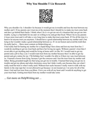 Why You Shouldn T Lie Research
Why you shouldn t lie. I shouldn t lie because it would get me in trouble and lose the trust between my
mother and I. If my parents can t trust me at the moment then I should try to make my trust come back
and don t go behind their backs. I think when I lie it s to get me out of a situation that can get me into
trouble. Lying is a bad habit for me and i m willing to try and get that fixed. When I lie to my parents
it loses more trust and it will take a very long time to make that trust come back. If I lie all the time it s
hard to let anyone trust you anymore. I should have a good relationship between my mother and I, but
lying to her wouldn t make a good relationship between us. If i m not honest and avoid the truth then
its really bad to ... Show more content on Helpwriting.net ...
I feel really bad for hurting my mother for a stupid thing I have done and lost my trust from her. I
would do anything to get my trust back and have her loving me again. Without a parent´s trust then I
m not able to get anything and would be living at home until i m like 30. I would want to get my
permit and a job to buy a car. I would want trust from my mother because then I m able to get my
permit and get a tattoo for my 17th birthday but I wouldn t be able to if there isn t any trust between
us. I learned a lesson from lying, because I got the conceses and i lost the trust from my mother and
father. Being grounded taught me that lying can get me in trouble. I learned that lying can get me in
trouble and get my phone and other electronics away but I didn t really care because they are what I
really need but trust is what I really need. Without trust sucks because I really want to walk with my
family to the stop sign but i m not allowed to go because i m not trusted yet. I m sorry for all of the
times i lied and lost trust from you,Mom. I love you with all my heart and I would do anything to get
your trust back. Getting trust back from my mother would take some
... Get more on HelpWriting.net ...
 