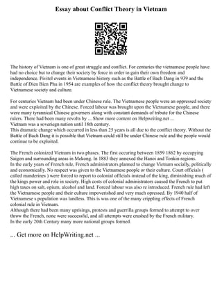 Essay about Conflict Theory in Vietnam
The history of Vietnam is one of great struggle and conflict. For centuries the vietnamese people have
had no choice but to change their society by force in order to gain their own freedom and
independence. Pivitol events in Vietnamese history such as the Battle of Bach Dang in 939 and the
Battle of Dien Bien Phu in 1954 are examples of how the conflict theory brought change to
Vietnamese society and culture.
For centuries Vietnam had been under Chinese rule. The Vietnamese people were an oppressed society
and were exploited by the Chinese. Forced labour was brought upon the Vietnamese people, and there
were many tyrannical Chinese governers along with constant demands of tribute for the Chinese
rulers. There had been many revolts by ... Show more content on Helpwriting.net ...
Vietnam was a soveriegn nation until 18th century.
This dramatic change which occurred in less than 25 years is all due to the conflict theory. Without the
Battle of Bach Dang it is possible that Vietnam could still be under Chinese rule and the people would
continue to be exploited.
The French colonized Vietnam in two phases. The first occuring between 1859 1862 by occupying
Saigon and surrounding areas in Mekong. In 1883 they annexed the Hanoi and Tonkin regions.
In the early years of French rule, French administrators planned to change Vietnam socially, politically
and economically. No respect was given to the Vietnamese people or their culture. Court officials (
called manderines ) were forced to report to colonial officials instead of the king, diminishing much of
the kings power and role in society. High costs of colonial administrators caused the French to put
high taxes on salt, opium, alcohol and land. Forced labour was also re introduced. French rule had left
the Vietnamese people and their culture impoverished and very much opressed. By 1940 half of
Vietnamese s population was landless. This is was one of the many crippling effects of French
colonial rule in Vietnam.
Although there had been many uprisings, protests and guerrilla groups formed to attempt to over
throw the French, none were successful, and all attempts were crushed by the French military.
In the early 20th Century many more national groups formed.
... Get more on HelpWriting.net ...
 