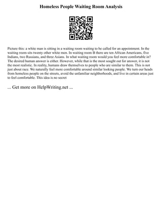 Homeless People Waiting Room Analysis
Picture this: a white man is sitting in a waiting room waiting to be called for an appointment. In the
waiting room sits twenty other white men. In waiting room B there are ten African Americans, five
Indians, two Russians, and three Asians. In what waiting room would you feel more comfortable in?
The desired human answer is either. However, while that is the most sought out for answer, it is not
the most realistic. In reality, humans draw themselves to people who are similar to them. This is not
just about race. We naturally feel more comfortable around similar looking people. We turn our heads
from homeless people on the streets, avoid the unfamiliar neighborhoods, and live in certain areas just
to feel comfortable. This idea is no secret
... Get more on HelpWriting.net ...
 