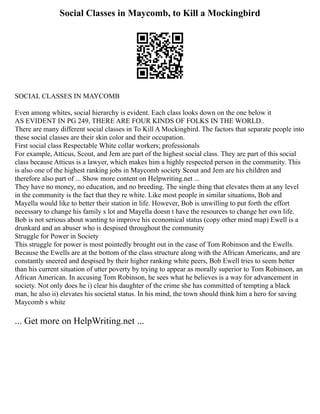 Social Classes in Maycomb, to Kill a Mockingbird
SOCIAL CLASSES IN MAYCOMB
Even among whites, social hierarchy is evident. Each class looks down on the one below it
AS EVIDENT IN PG 249, THERE ARE FOUR KINDS OF FOLKS IN THE WORLD..
There are many different social classes in To Kill A Mockingbird. The factors that separate people into
these social classes are their skin color and their occupation.
First social class Respectable White collar workers; professionals
For example, Atticus, Scout, and Jem are part of the highest social class. They are part of this social
class because Atticus is a lawyer, which makes him a highly respected person in the community. This
is also one of the highest ranking jobs in Maycomb society Scout and Jem are his children and
therefore also part of ... Show more content on Helpwriting.net ...
They have no money, no education, and no breeding. The single thing that elevates them at any level
in the community is the fact that they re white. Like most people in similar situations, Bob and
Mayella would like to better their station in life. However, Bob is unwilling to put forth the effort
necessary to change his family s lot and Mayella doesn t have the resources to change her own life.
Bob is not serious about wanting to improve his economical status (copy other mind map) Ewell is a
drunkard and an abuser who is despised throughout the community
Struggle for Power in Society
This struggle for power is most pointedly brought out in the case of Tom Robinson and the Ewells.
Because the Ewells are at the bottom of the class structure along with the African Americans, and are
constantly sneered and despised by their higher ranking white peers, Bob Ewell tries to seem better
than his current situation of utter poverty by trying to appear as morally superior to Tom Robinson, an
African American. In accusing Tom Robinson, he sees what he believes is a way for advancement in
society. Not only does he i) clear his daughter of the crime she has committed of tempting a black
man, he also ii) elevates his societal status. In his mind, the town should think him a hero for saving
Maycomb s white
... Get more on HelpWriting.net ...
 