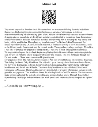 African Art
The artistic expression found on the African mainland are almost as differing from the individuals
themselves. Gathering from throughout the landmass, a variety of tribes added to Africa s
craftsmanship history with interesting gems of art. African art differentiated an added accentuation on
dynamic art over naturalistic art. In African sculptures, artist tended to recreate on three dimensions. I
firmly believe that African art history has assumed a noteworthy part in molding the way of life and
history of the world today. Throughout my travels through The Nelson Atkins Museum of Art, I
landed myself in Gallery L9, the African art museum. I connected closely to the African masks, such
as the Helmet mask, Guere mask, and the portrait masks. Through class readings in chapter 20: Africa,
I was able to enhance my experience of the exhibit. I was able to learn about ceremonial masks.
Throughout the chapter, the textbook kept exemplifying that African art did not create attempts to be
seen for joy, yet rather to satisfy a capacity of society and religion. This was portrayed through the
Portrait masks. ... Show more content on Helpwriting.net ...
My experience from The Nelson Atkins Museum of Art, was favorable based on one initial discovery.
That being, the Water Deity Headdress. Not only did I get a viewing of the Headdress in the fixture,
but they were displaying a video on the screen of an African dance, they were wearing water deity
headdresses, and Bwadi bwa Kifwebe. The water deity headdress is also called the Etim Abassi
Ekpenyong in Nigerian. These headdresses were constructed of a variety of materials such as: wood,
goatskin, and pigment . This headdress shows the winding hairdo of an Efut women. The headdresses
facial section replicated the look of a crocodile, and appeared rather heavy. Through this exhibit, I
expanded my knowledge and learned that this mask speaks to a stream soul who accepted the style of
a
... Get more on HelpWriting.net ...
 