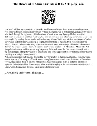The Holocaust In Maus I And Maus II By Art Spiegelman
Leaving 6 million Jews murdered in its wake, the Holocaust is one of the most devastating events to
ever occur in history. This horrific work of evil is a moment never to be forgotten, especially by those
who lived through the nightmare. With hundreds of stories that have been published about the
Holocaust by survivors and their relatives, this time in history is also a learning experience for modern
day people. By reading the sorrowful and melancholy tales of Holocaust victims, the people of today
grow wiser and more knowledgeable as to prevent something so heinous from reoccurring in the
future. However, what shocks many readers is one author s decision to depict his father s Holocaust
story in the form of a comic book. The comic book format used in both Maus I and Maus II by Art
Spiegelman is a new and innovative way to present the atrocities of the Holocaust because it makes
the dark concepts of the story easier to understand and opens opportunities for not only displaying, but
inspiring new insights among readers.
Without the assistance of images, it would be easy for readers to become confused or misunderstand
certain aspects of the story. As Vladek travels through the country and comes in contact with various
people, specifically those of diverse ethnicities, Spiegelman depicts them as different animals to
represent their nationalities. For example, when Vladek is crying in the concentration camp barracks, a
priest, whom Spiegelman draws as a pig, comforts him through
... Get more on HelpWriting.net ...
 