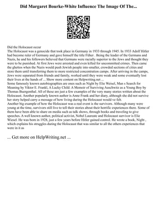 Did Margaret Bourke-White Influence The Image Of The...
Did the Holocaust occur
The Holocaust was a genocide that took place in Germany in 1933 through 1945. In 1933 Adolf Hitler
had become ruler of Germany and gave himself the title Füher . Being the leader of the Germans and
Nazis, he and his followers believed that Germans were racially superior to the Jews and thought they
were to be punished. At first Jews were arrested and even killed for uncommitted crimes. Then came
the ghettos when the Nazis would push Jewish people into smaller, crowded sections of cities and
store them until transferring them to more restricted concentration camps. After arriving in the camps,
Jews were separated from friends and family, worked until they were weak and some eventually lost
their lives at the hands of ... Show more content on Helpwriting.net ...
Some famously known autobiographies are ones such as Night by Elie Weisel, Man s Search for
Meaning by Viktor E. Frankl, A Lucky Child: A Memoir of Surviving Auschwitz as a Young Boy by
Thomas Buergenthal. All of these are just a few examples of the very many stories written about the
Holocaust. Another popularly known author is Anne Frank and her diary, although she did not survive
her story helped carry a message of how living during the Holocaust would ve felt.
Another big example of how the Holocaust was a real event is the survivors. Although many were
young at the time, survivors still live to tell their stories about their horrific experiences there. Some of
them have been able to share on media such as talk shows, through books and traveling to give
speeches. A well known author, political activist, Nobel Laureate and Holocaust survivor is Elie
Wiesel. He was born in 1928, just a few years before Hitler gained control. He wrote a book, Night ,
which explains his struggles during the Holocaust that was similar to all the others experiences that
were in it as
... Get more on HelpWriting.net ...
 