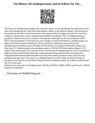 The History Of Antidepressants And Its Effects On The...
The history of antidepressants began with isoniazid, which was an anti tuberculosis medication. This
came after finding that the medication had euphoric effects on the patients taking it. The drug had a
mood altering side effect which later became the primary effect for depression and was a basis for
synthesis of generations of new antidepressants (Indian J Psychiatry, 2011). Antidepressants are
psychiatric medications given to patients with depressive disorders to alleviate symptoms (MNT,
2012). Neurotransmitters in the brain can cause changes in mood and behavior, antidepressants can
help correct these chemical imbalances. Many psychiatric conditions can be treated with
antidepressants including anxiety disorders and dysthymia. According to medicalnewstoday.com,
there were 13.3 million people using antidepressants in 1996 by 2010 that number jumped to 23.3
million. The website goes on to say they believe the increase in antidepressant use can be credited to a
higher need for mental health treatments, campaigns promoting mental health care being more
widespread and mental health treatments becoming more widely accepted. In the years since the
antidepressant age came to be many new antidepressants have been made, the Royal College of
Psychiatrist say there are at least thirty different kinds of antidepressants, all of which can be divided
into five main types.
There are five main types of antidepressants; MAOIs, NASSAs, SNRIs, SSRIs and Tricyclics. MAOI
stands for monoamine
... Get more on HelpWriting.net ...
 