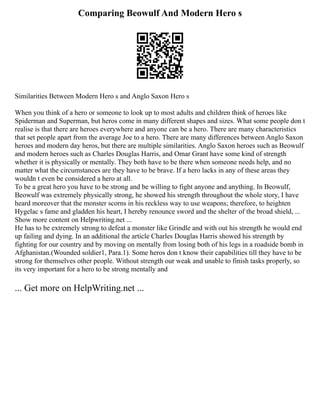 Comparing Beowulf And Modern Hero s
Similarities Between Modern Hero s and Anglo Saxon Hero s
When you think of a hero or someone to look up to most adults and children think of heroes like
Spiderman and Superman, but heros come in many different shapes and sizes. What some people don t
realise is that there are heroes everywhere and anyone can be a hero. There are many characteristics
that set people apart from the average Joe to a hero. There are many differences between Anglo Saxon
heroes and modern day heros, but there are multiple similarities. Anglo Saxon heroes such as Beowulf
and modern heroes such as Charles Douglas Harris, and Omar Grant have some kind of strength
whether it is physically or mentally. They both have to be there when someone needs help, and no
matter what the circumstances are they have to be brave. If a hero lacks in any of these areas they
wouldn t even be considered a hero at all.
To be a great hero you have to be strong and be willing to fight anyone and anything. In Beowulf,
Beowulf was extremely physically strong, he showed his strength throughout the whole story, I have
heard moreover that the monster scorns in his reckless way to use weapons; therefore, to heighten
Hygelac s fame and gladden his heart, I hereby renounce sword and the shelter of the broad shield, ...
Show more content on Helpwriting.net ...
He has to be extremely strong to defeat a monster like Grindle and with out his strength he would end
up failing and dying. In an additional the article Charles Douglas Harris showed his strength by
fighting for our country and by moving on mentally from losing both of his legs in a roadside bomb in
Afghanistan.(Wounded soldier1, Para.1). Some heros don t know their capabilities till they have to be
strong for themselves other people. Without strength our weak and unable to finish tasks properly, so
its very important for a hero to be strong mentally and
... Get more on HelpWriting.net ...
 