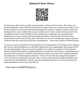 Rational Choice Theory
The best theory that is best to clarify criminal conduct is Rational choice theory. This theory was
picked specifically in light of the fact that criminal conduct is the same as noncriminal conduct. This
has been looked into on account of individuals perpetrated violations, nobody constrains them to do
anything that he or she wouldn t like to do yet another reason is they surmise that the reward for the
wrongdoing would be more fulfilling to their requirements as opposed to having nothing and
remaining out of inconvenience like noncriminal individuals. Conceded there has been a lot of
research done to make sense of what drives individuals to carry out wrongdoings, keep on doing the
violations and what could really make them stop perpetrate ... Show more content on Helpwriting.net
...
A current research accomplished for this hypothesis is the death penalty. The thought is that expresses
that who has capital punishment as a discipline ought to have low manslaughter rates because of the
way that death penalty is the most extreme discipline one could get as opposed to life detainment
without the likelihood of parole. Capital punishment is costlier for states that have capital punishment
and where kills in reality live while for states that have kills however don t have capital punishment,
life detainment is the following best alternative. To truly choose if the discouragement hypothesis
works is to direct an exploration on murder rates in various states that have capital punishment with
states that have life detainment. Until this day the confirmation done by this is not convincing that
capital punishment is more successful than life
... Get more on HelpWriting.net ...
 