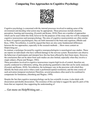 Comparing Two Approaches to Cognitive Psychology
Cognitive psychology is concerned with the internal processes involved in making sense of the
environment and deciding what action may be appropriate. These processes include attention,
perception, learning and reasoning, (Eysenck and Keane, 2010).There are a number of approaches
which can be used within this field, however for the purposes of the essay only two will be compared;
cognitive neuroscience and neuropsychology. The aims of cognitive neuroscientists are often similar
to those of cognitive psychologists; they are both interested in the brain and cognition, (Medin and
Ross, 1996). Nevertheless, it could be argued that there are also some fundamental differences
between the two approaches, especially in the research methods ... Show more content on
Helpwriting.net ...
In contrast, a technique favoured by cognitive neuropsychologists is neurological case studies. These
are reports on individuals who have suffered damage to the nervous system. Researchers can observe
the behaviour of participants and interpret how this has been affected by their brain injury. However,
the conclusions that can be taken from such studies are also limited, especially when they involve a
single subject, (Payne and Wenger, 1982).
These procedures involved in cognitive neuroscience require high levels of control, therefore are
usually conducted in a laboratory setting, thus producing quantitative data that can be easily analysed,
(Eysenck and Keane, 2010). Nevertheless, the techniques vary in the precision with which they
identify the brain areas active when a task is performed (spatial resolution), and the time course of
such activation (temporal resolution).Therefore, several procedures often need to be combined to
compensate for limitations, (Sternberg and Wagner, 1999).
Despite the fact that cognitive neuropsychology can be less scientific in areas, it also deals with
dissociation and double dissociation. The existence of this can help to suggest the specific parts of the
brain that are impaired, thus supporting the understanding of
... Get more on HelpWriting.net ...
 