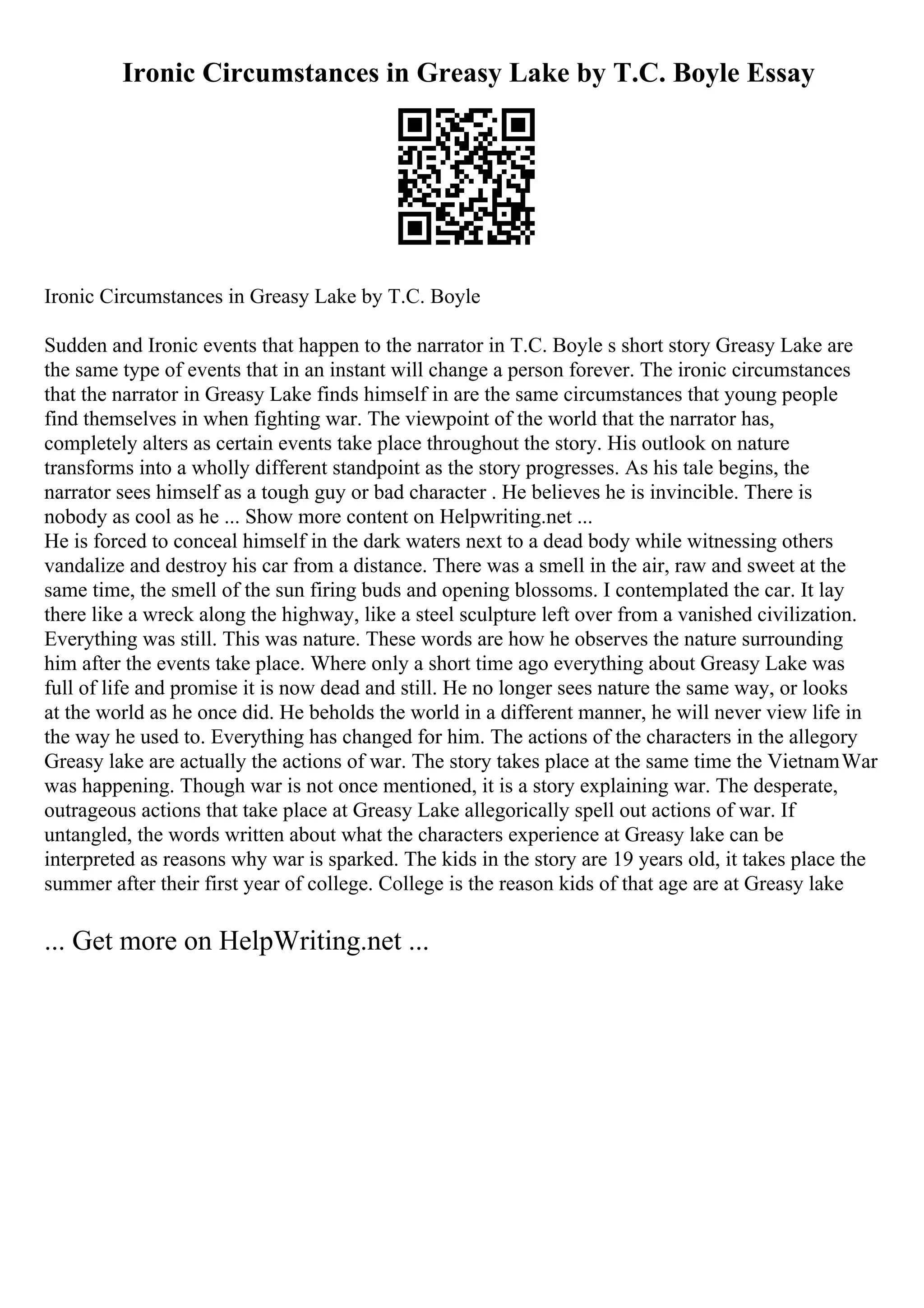 Ironic Circumstances in Greasy Lake by T.C. Boyle Essay
Ironic Circumstances in Greasy Lake by T.C. Boyle
Sudden and Ironic events that happen to the narrator in T.C. Boyle s short story Greasy Lake are
the same type of events that in an instant will change a person forever. The ironic circumstances
that the narrator in Greasy Lake finds himself in are the same circumstances that young people
find themselves in when fighting war. The viewpoint of the world that the narrator has,
completely alters as certain events take place throughout the story. His outlook on nature
transforms into a wholly different standpoint as the story progresses. As his tale begins, the
narrator sees himself as a tough guy or bad character . He believes he is invincible. There is
nobody as cool as he ... Show more content on Helpwriting.net ...
He is forced to conceal himself in the dark waters next to a dead body while witnessing others
vandalize and destroy his car from a distance. There was a smell in the air, raw and sweet at the
same time, the smell of the sun firing buds and opening blossoms. I contemplated the car. It lay
there like a wreck along the highway, like a steel sculpture left over from a vanished civilization.
Everything was still. This was nature. These words are how he observes the nature surrounding
him after the events take place. Where only a short time ago everything about Greasy Lake was
full of life and promise it is now dead and still. He no longer sees nature the same way, or looks
at the world as he once did. He beholds the world in a different manner, he will never view life in
the way he used to. Everything has changed for him. The actions of the characters in the allegory
Greasy lake are actually the actions of war. The story takes place at the same time the VietnamWar
was happening. Though war is not once mentioned, it is a story explaining war. The desperate,
outrageous actions that take place at Greasy Lake allegorically spell out actions of war. If
untangled, the words written about what the characters experience at Greasy lake can be
interpreted as reasons why war is sparked. The kids in the story are 19 years old, it takes place the
summer after their first year of college. College is the reason kids of that age are at Greasy lake
... Get more on HelpWriting.net ...
 