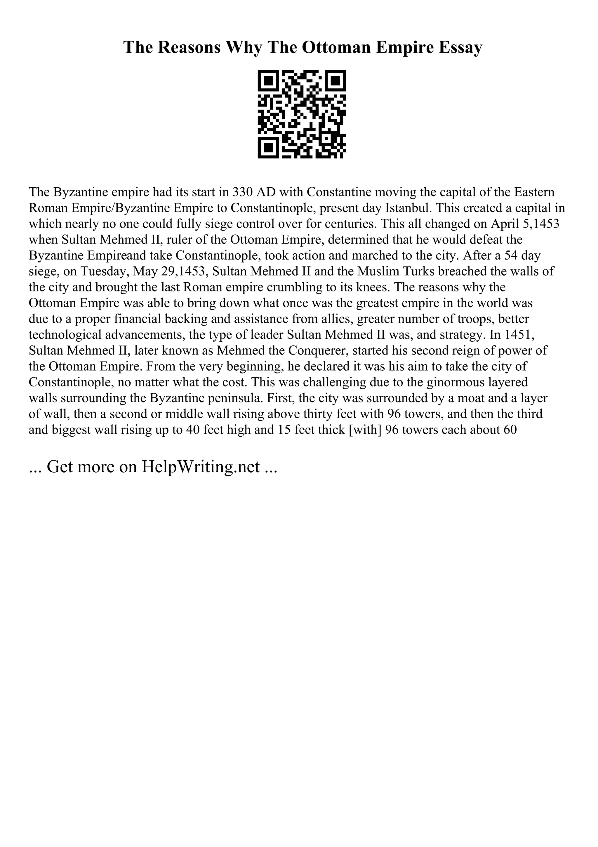 The Reasons Why The Ottoman Empire Essay
The Byzantine empire had its start in 330 AD with Constantine moving the capital of the Eastern
Roman Empire/Byzantine Empire to Constantinople, present day Istanbul. This created a capital in
which nearly no one could fully siege control over for centuries. This all changed on April 5,1453
when Sultan Mehmed II, ruler of the Ottoman Empire, determined that he would defeat the
Byzantine Empireand take Constantinople, took action and marched to the city. After a 54 day
siege, on Tuesday, May 29,1453, Sultan Mehmed II and the Muslim Turks breached the walls of
the city and brought the last Roman empire crumbling to its knees. The reasons why the
Ottoman Empire was able to bring down what once was the greatest empire in the world was
due to a proper financial backing and assistance from allies, greater number of troops, better
technological advancements, the type of leader Sultan Mehmed II was, and strategy. In 1451,
Sultan Mehmed II, later known as Mehmed the Conquerer, started his second reign of power of
the Ottoman Empire. From the very beginning, he declared it was his aim to take the city of
Constantinople, no matter what the cost. This was challenging due to the ginormous layered
walls surrounding the Byzantine peninsula. First, the city was surrounded by a moat and a layer
of wall, then a second or middle wall rising above thirty feet with 96 towers, and then the third
and biggest wall rising up to 40 feet high and 15 feet thick [with] 96 towers each about 60
... Get more on HelpWriting.net ...
 