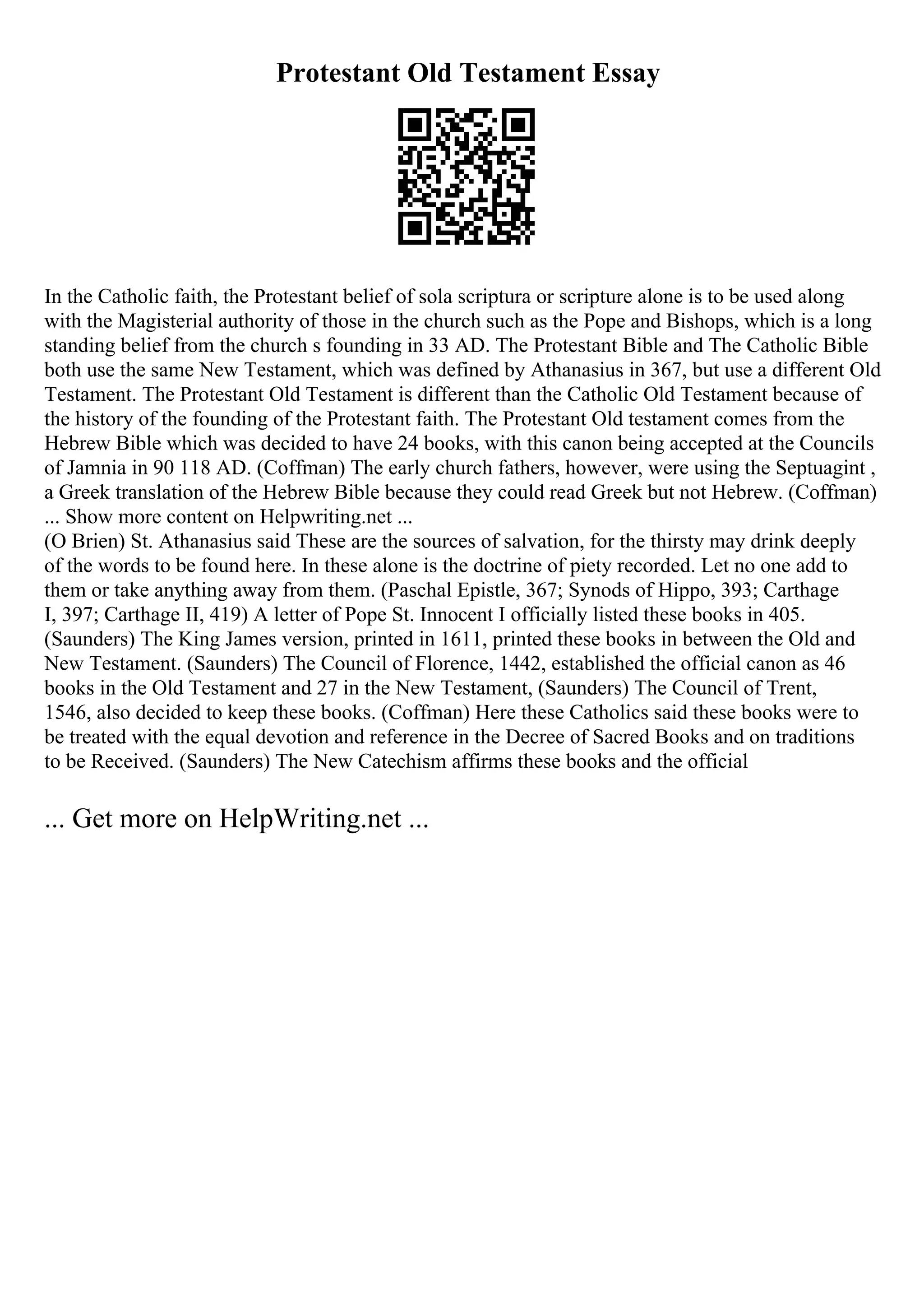 Protestant Old Testament Essay
In the Catholic faith, the Protestant belief of sola scriptura or scripture alone is to be used along
with the Magisterial authority of those in the church such as the Pope and Bishops, which is a long
standing belief from the church s founding in 33 AD. The Protestant Bible and The Catholic Bible
both use the same New Testament, which was defined by Athanasius in 367, but use a different Old
Testament. The Protestant Old Testament is different than the Catholic Old Testament because of
the history of the founding of the Protestant faith. The Protestant Old testament comes from the
Hebrew Bible which was decided to have 24 books, with this canon being accepted at the Councils
of Jamnia in 90 118 AD. (Coffman) The early church fathers, however, were using the Septuagint ,
a Greek translation of the Hebrew Bible because they could read Greek but not Hebrew. (Coffman)
... Show more content on Helpwriting.net ...
(O Brien) St. Athanasius said These are the sources of salvation, for the thirsty may drink deeply
of the words to be found here. In these alone is the doctrine of piety recorded. Let no one add to
them or take anything away from them. (Paschal Epistle, 367; Synods of Hippo, 393; Carthage
I, 397; Carthage II, 419) A letter of Pope St. Innocent I officially listed these books in 405.
(Saunders) The King James version, printed in 1611, printed these books in between the Old and
New Testament. (Saunders) The Council of Florence, 1442, established the official canon as 46
books in the Old Testament and 27 in the New Testament, (Saunders) The Council of Trent,
1546, also decided to keep these books. (Coffman) Here these Catholics said these books were to
be treated with the equal devotion and reference in the Decree of Sacred Books and on traditions
to be Received. (Saunders) The New Catechism affirms these books and the official
... Get more on HelpWriting.net ...
 