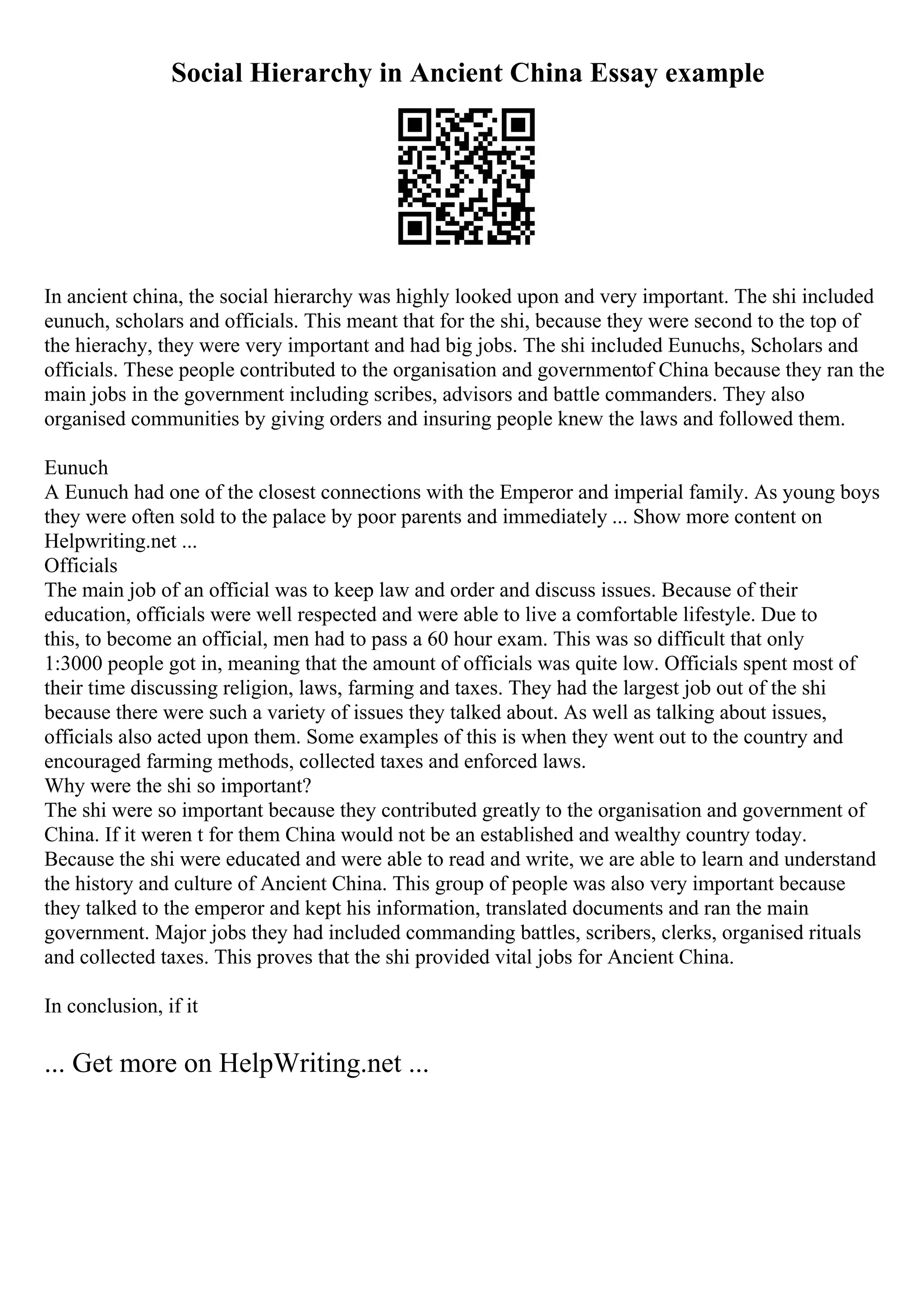 Social Hierarchy in Ancient China Essay example
In ancient china, the social hierarchy was highly looked upon and very important. The shi included
eunuch, scholars and officials. This meant that for the shi, because they were second to the top of
the hierachy, they were very important and had big jobs. The shi included Eunuchs, Scholars and
officials. These people contributed to the organisation and governmentof China because they ran the
main jobs in the government including scribes, advisors and battle commanders. They also
organised communities by giving orders and insuring people knew the laws and followed them.
Eunuch
A Eunuch had one of the closest connections with the Emperor and imperial family. As young boys
they were often sold to the palace by poor parents and immediately ... Show more content on
Helpwriting.net ...
Officials
The main job of an official was to keep law and order and discuss issues. Because of their
education, officials were well respected and were able to live a comfortable lifestyle. Due to
this, to become an official, men had to pass a 60 hour exam. This was so difficult that only
1:3000 people got in, meaning that the amount of officials was quite low. Officials spent most of
their time discussing religion, laws, farming and taxes. They had the largest job out of the shi
because there were such a variety of issues they talked about. As well as talking about issues,
officials also acted upon them. Some examples of this is when they went out to the country and
encouraged farming methods, collected taxes and enforced laws.
Why were the shi so important?
The shi were so important because they contributed greatly to the organisation and government of
China. If it weren t for them China would not be an established and wealthy country today.
Because the shi were educated and were able to read and write, we are able to learn and understand
the history and culture of Ancient China. This group of people was also very important because
they talked to the emperor and kept his information, translated documents and ran the main
government. Major jobs they had included commanding battles, scribers, clerks, organised rituals
and collected taxes. This proves that the shi provided vital jobs for Ancient China.
In conclusion, if it
... Get more on HelpWriting.net ...
 
