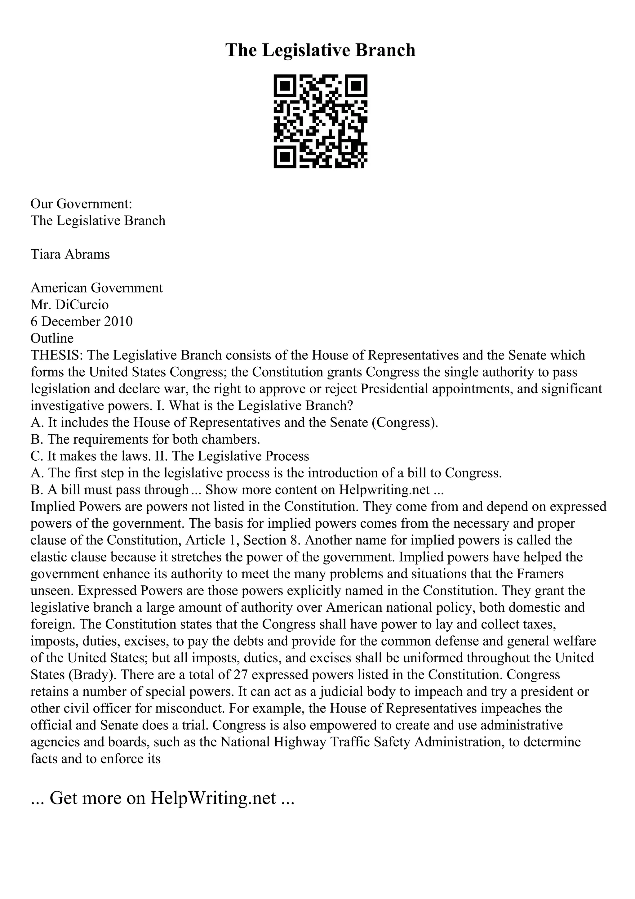 The Legislative Branch
Our Government:
The Legislative Branch
Tiara Abrams
American Government
Mr. DiCurcio
6 December 2010
Outline
THESIS: The Legislative Branch consists of the House of Representatives and the Senate which
forms the United States Congress; the Constitution grants Congress the single authority to pass
legislation and declare war, the right to approve or reject Presidential appointments, and significant
investigative powers. I. What is the Legislative Branch?
A. It includes the House of Representatives and the Senate (Congress).
B. The requirements for both chambers.
C. It makes the laws. II. The Legislative Process
A. The first step in the legislative process is the introduction of a bill to Congress.
B. A bill must pass through... Show more content on Helpwriting.net ...
Implied Powers are powers not listed in the Constitution. They come from and depend on expressed
powers of the government. The basis for implied powers comes from the necessary and proper
clause of the Constitution, Article 1, Section 8. Another name for implied powers is called the
elastic clause because it stretches the power of the government. Implied powers have helped the
government enhance its authority to meet the many problems and situations that the Framers
unseen. Expressed Powers are those powers explicitly named in the Constitution. They grant the
legislative branch a large amount of authority over American national policy, both domestic and
foreign. The Constitution states that the Congress shall have power to lay and collect taxes,
imposts, duties, excises, to pay the debts and provide for the common defense and general welfare
of the United States; but all imposts, duties, and excises shall be uniformed throughout the United
States (Brady). There are a total of 27 expressed powers listed in the Constitution. Congress
retains a number of special powers. It can act as a judicial body to impeach and try a president or
other civil officer for misconduct. For example, the House of Representatives impeaches the
official and Senate does a trial. Congress is also empowered to create and use administrative
agencies and boards, such as the National Highway Traffic Safety Administration, to determine
facts and to enforce its
... Get more on HelpWriting.net ...
 