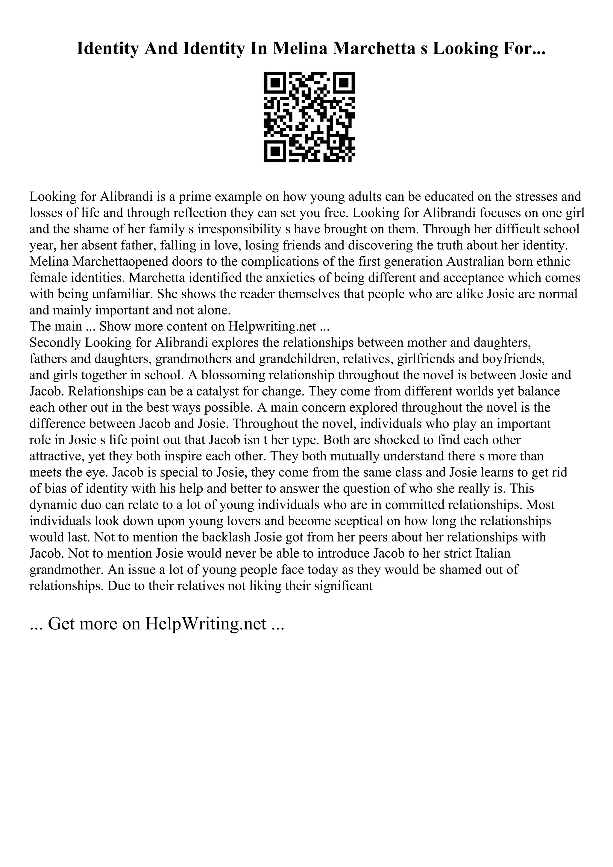 Identity And Identity In Melina Marchetta s Looking For...
Looking for Alibrandi is a prime example on how young adults can be educated on the stresses and
losses of life and through reflection they can set you free. Looking for Alibrandi focuses on one girl
and the shame of her family s irresponsibility s have brought on them. Through her difficult school
year, her absent father, falling in love, losing friends and discovering the truth about her identity.
Melina Marchettaopened doors to the complications of the first generation Australian born ethnic
female identities. Marchetta identified the anxieties of being different and acceptance which comes
with being unfamiliar. She shows the reader themselves that people who are alike Josie are normal
and mainly important and not alone.
The main ... Show more content on Helpwriting.net ...
Secondly Looking for Alibrandi explores the relationships between mother and daughters,
fathers and daughters, grandmothers and grandchildren, relatives, girlfriends and boyfriends,
and girls together in school. A blossoming relationship throughout the novel is between Josie and
Jacob. Relationships can be a catalyst for change. They come from different worlds yet balance
each other out in the best ways possible. A main concern explored throughout the novel is the
difference between Jacob and Josie. Throughout the novel, individuals who play an important
role in Josie s life point out that Jacob isn t her type. Both are shocked to find each other
attractive, yet they both inspire each other. They both mutually understand there s more than
meets the eye. Jacob is special to Josie, they come from the same class and Josie learns to get rid
of bias of identity with his help and better to answer the question of who she really is. This
dynamic duo can relate to a lot of young individuals who are in committed relationships. Most
individuals look down upon young lovers and become sceptical on how long the relationships
would last. Not to mention the backlash Josie got from her peers about her relationships with
Jacob. Not to mention Josie would never be able to introduce Jacob to her strict Italian
grandmother. An issue a lot of young people face today as they would be shamed out of
relationships. Due to their relatives not liking their significant
... Get more on HelpWriting.net ...
 