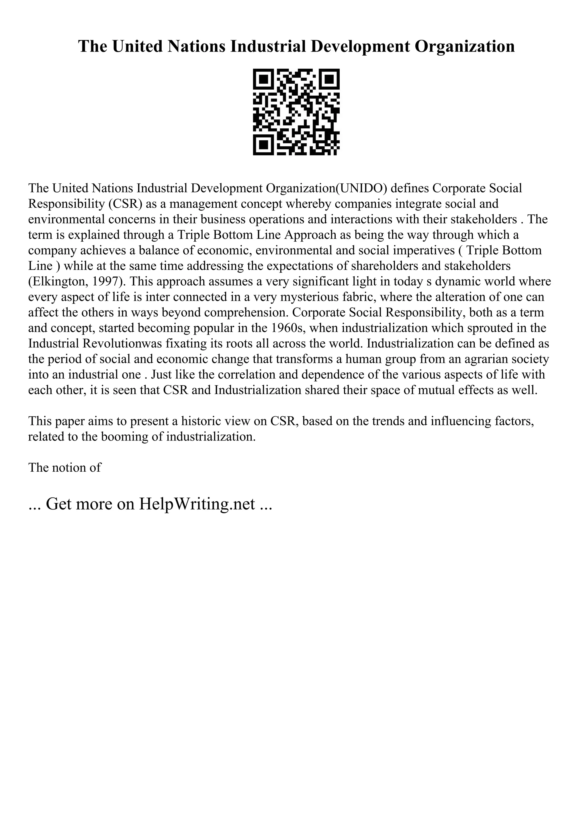 The United Nations Industrial Development Organization
The United Nations Industrial Development Organization(UNIDO) defines Corporate Social
Responsibility (CSR) as a management concept whereby companies integrate social and
environmental concerns in their business operations and interactions with their stakeholders . The
term is explained through a Triple Bottom Line Approach as being the way through which a
company achieves a balance of economic, environmental and social imperatives ( Triple Bottom
Line ) while at the same time addressing the expectations of shareholders and stakeholders
(Elkington, 1997). This approach assumes a very significant light in today s dynamic world where
every aspect of life is inter connected in a very mysterious fabric, where the alteration of one can
affect the others in ways beyond comprehension. Corporate Social Responsibility, both as a term
and concept, started becoming popular in the 1960s, when industrialization which sprouted in the
Industrial Revolutionwas fixating its roots all across the world. Industrialization can be defined as
the period of social and economic change that transforms a human group from an agrarian society
into an industrial one . Just like the correlation and dependence of the various aspects of life with
each other, it is seen that CSR and Industrialization shared their space of mutual effects as well.
This paper aims to present a historic view on CSR, based on the trends and influencing factors,
related to the booming of industrialization.
The notion of
... Get more on HelpWriting.net ...
 
