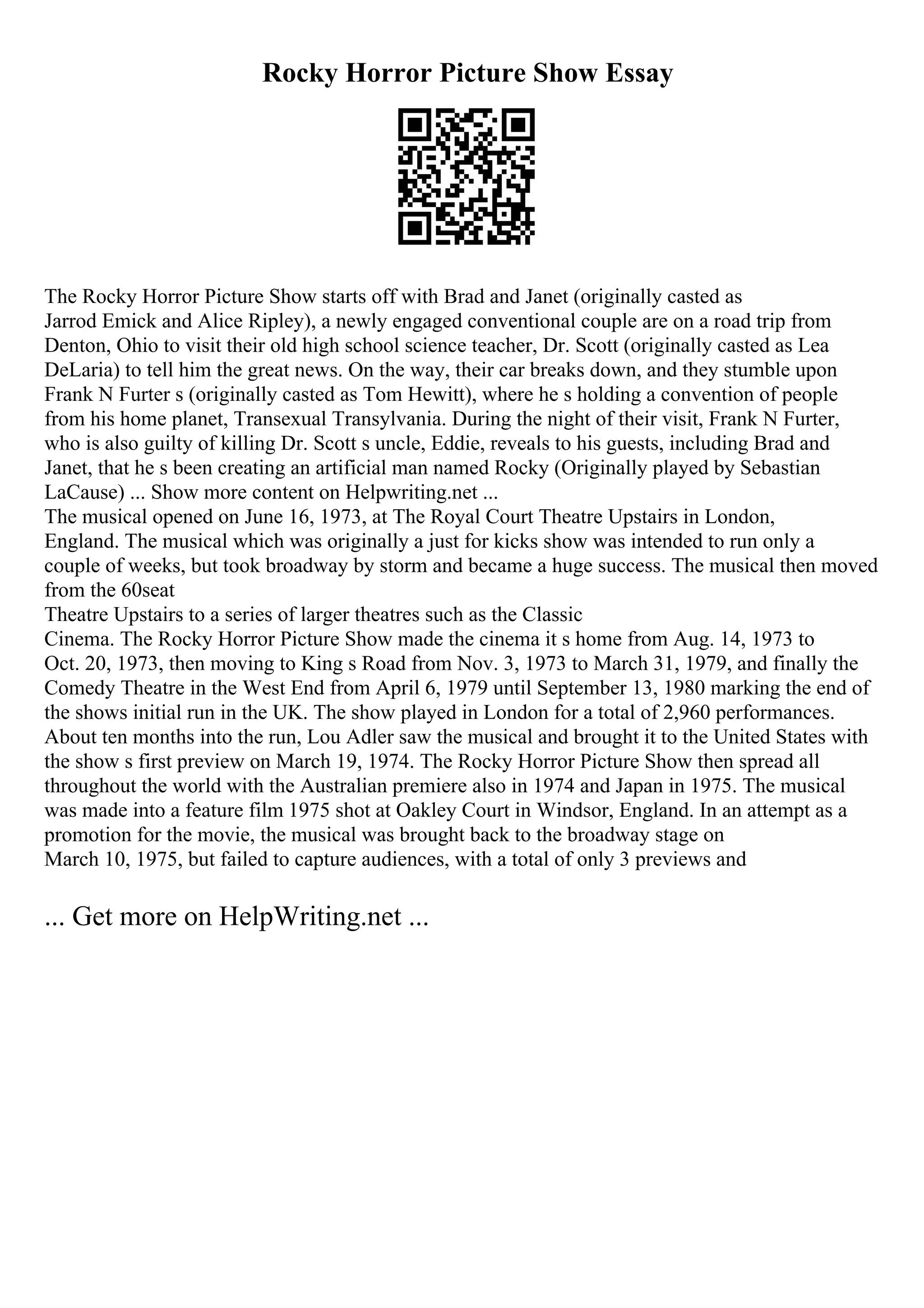 Rocky Horror Picture Show Essay
The Rocky Horror Picture Show starts off with Brad and Janet (originally casted as
Jarrod Emick and Alice Ripley), a newly engaged conventional couple are on a road trip from
Denton, Ohio to visit their old high school science teacher, Dr. Scott (originally casted as Lea
DeLaria) to tell him the great news. On the way, their car breaks down, and they stumble upon
Frank N Furter s (originally casted as Tom Hewitt), where he s holding a convention of people
from his home planet, Transexual Transylvania. During the night of their visit, Frank N Furter,
who is also guilty of killing Dr. Scott s uncle, Eddie, reveals to his guests, including Brad and
Janet, that he s been creating an artificial man named Rocky (Originally played by Sebastian
LaCause) ... Show more content on Helpwriting.net ...
The musical opened on June 16, 1973, at The Royal Court Theatre Upstairs in London,
England. The musical which was originally a just for kicks show was intended to run only a
couple of weeks, but took broadway by storm and became a huge success. The musical then moved
from the 60seat
Theatre Upstairs to a series of larger theatres such as the Classic
Cinema. The Rocky Horror Picture Show made the cinema it s home from Aug. 14, 1973 to
Oct. 20, 1973, then moving to King s Road from Nov. 3, 1973 to March 31, 1979, and finally the
Comedy Theatre in the West End from April 6, 1979 until September 13, 1980 marking the end of
the shows initial run in the UK. The show played in London for a total of 2,960 performances.
About ten months into the run, Lou Adler saw the musical and brought it to the United States with
the show s first preview on March 19, 1974. The Rocky Horror Picture Show then spread all
throughout the world with the Australian premiere also in 1974 and Japan in 1975. The musical
was made into a feature film 1975 shot at Oakley Court in Windsor, England. In an attempt as a
promotion for the movie, the musical was brought back to the broadway stage on
March 10, 1975, but failed to capture audiences, with a total of only 3 previews and
... Get more on HelpWriting.net ...
 