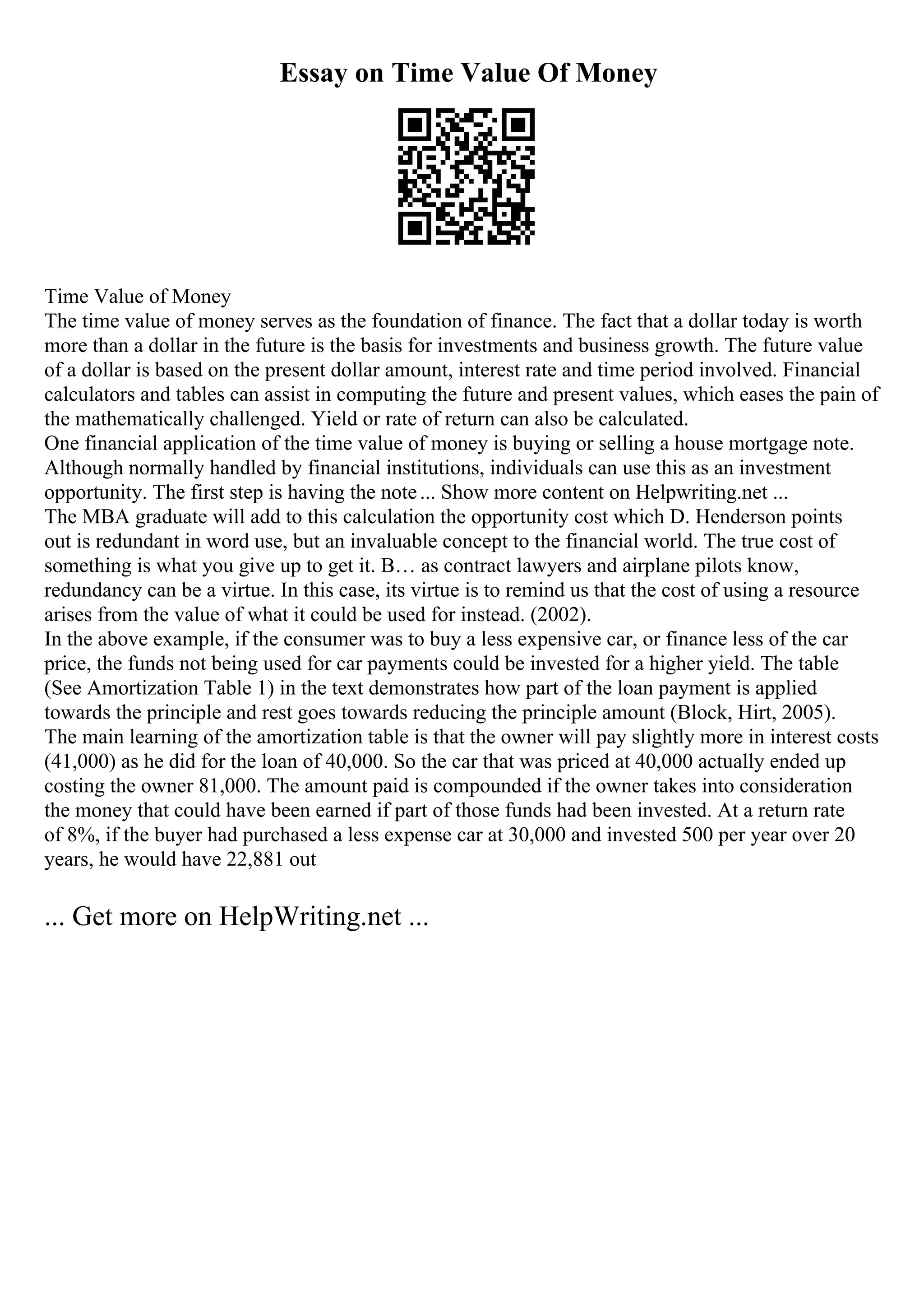 Essay on Time Value Of Money
Time Value of Money
The time value of money serves as the foundation of finance. The fact that a dollar today is worth
more than a dollar in the future is the basis for investments and business growth. The future value
of a dollar is based on the present dollar amount, interest rate and time period involved. Financial
calculators and tables can assist in computing the future and present values, which eases the pain of
the mathematically challenged. Yield or rate of return can also be calculated.
One financial application of the time value of money is buying or selling a house mortgage note.
Although normally handled by financial institutions, individuals can use this as an investment
opportunity. The first step is having the note... Show more content on Helpwriting.net ...
The MBA graduate will add to this calculation the opportunity cost which D. Henderson points
out is redundant in word use, but an invaluable concept to the financial world. The true cost of
something is what you give up to get it. В… as contract lawyers and airplane pilots know,
redundancy can be a virtue. In this case, its virtue is to remind us that the cost of using a resource
arises from the value of what it could be used for instead. (2002).
In the above example, if the consumer was to buy a less expensive car, or finance less of the car
price, the funds not being used for car payments could be invested for a higher yield. The table
(See Amortization Table 1) in the text demonstrates how part of the loan payment is applied
towards the principle and rest goes towards reducing the principle amount (Block, Hirt, 2005).
The main learning of the amortization table is that the owner will pay slightly more in interest costs
(41,000) as he did for the loan of 40,000. So the car that was priced at 40,000 actually ended up
costing the owner 81,000. The amount paid is compounded if the owner takes into consideration
the money that could have been earned if part of those funds had been invested. At a return rate
of 8%, if the buyer had purchased a less expense car at 30,000 and invested 500 per year over 20
years, he would have 22,881 out
... Get more on HelpWriting.net ...
 
