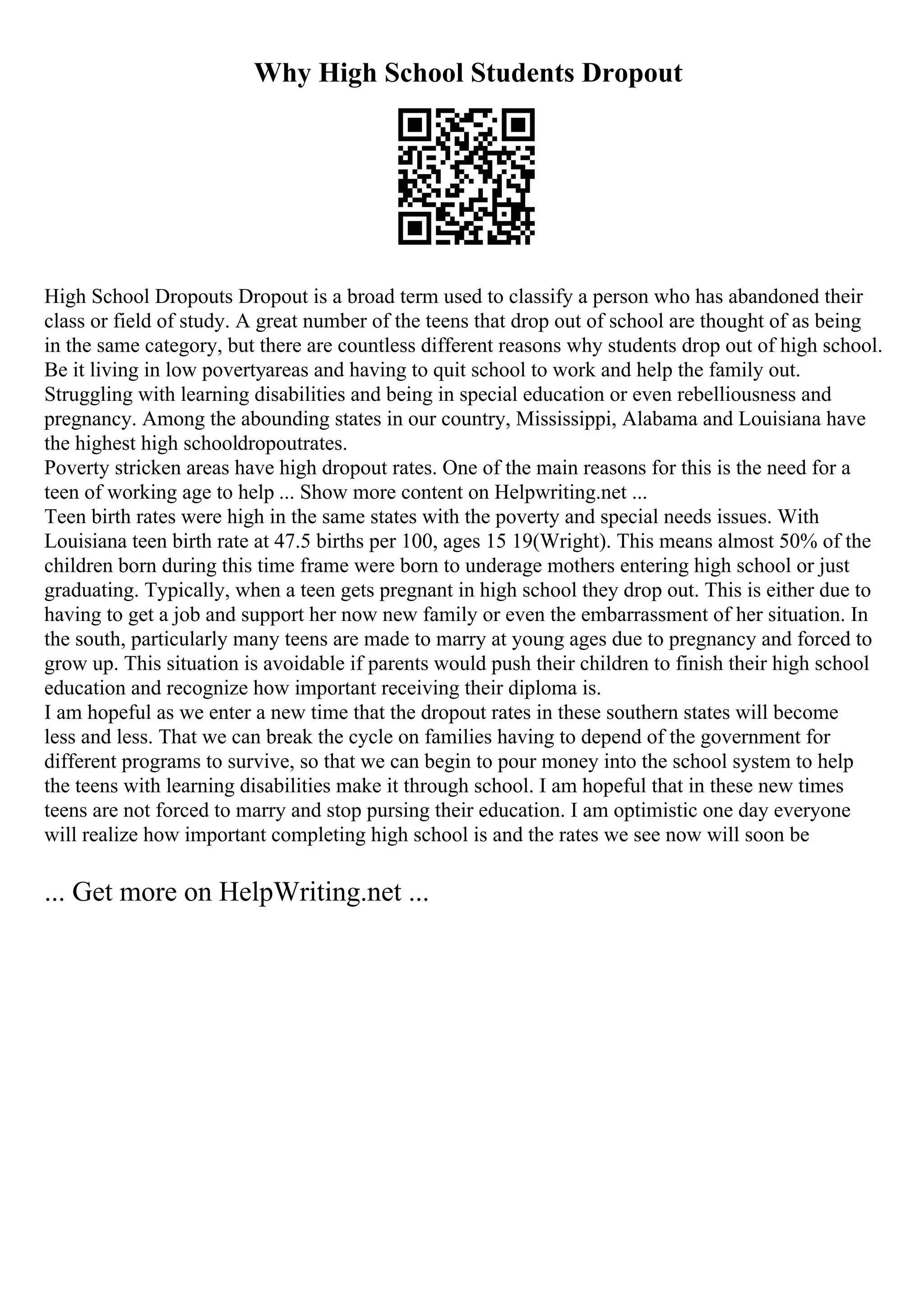 Why High School Students Dropout
High School Dropouts Dropout is a broad term used to classify a person who has abandoned their
class or field of study. A great number of the teens that drop out of school are thought of as being
in the same category, but there are countless different reasons why students drop out of high school.
Be it living in low povertyareas and having to quit school to work and help the family out.
Struggling with learning disabilities and being in special education or even rebelliousness and
pregnancy. Among the abounding states in our country, Mississippi, Alabama and Louisiana have
the highest high schooldropoutrates.
Poverty stricken areas have high dropout rates. One of the main reasons for this is the need for a
teen of working age to help ... Show more content on Helpwriting.net ...
Teen birth rates were high in the same states with the poverty and special needs issues. With
Louisiana teen birth rate at 47.5 births per 100, ages 15 19(Wright). This means almost 50% of the
children born during this time frame were born to underage mothers entering high school or just
graduating. Typically, when a teen gets pregnant in high school they drop out. This is either due to
having to get a job and support her now new family or even the embarrassment of her situation. In
the south, particularly many teens are made to marry at young ages due to pregnancy and forced to
grow up. This situation is avoidable if parents would push their children to finish their high school
education and recognize how important receiving their diploma is.
I am hopeful as we enter a new time that the dropout rates in these southern states will become
less and less. That we can break the cycle on families having to depend of the government for
different programs to survive, so that we can begin to pour money into the school system to help
the teens with learning disabilities make it through school. I am hopeful that in these new times
teens are not forced to marry and stop pursing their education. I am optimistic one day everyone
will realize how important completing high school is and the rates we see now will soon be
... Get more on HelpWriting.net ...
 