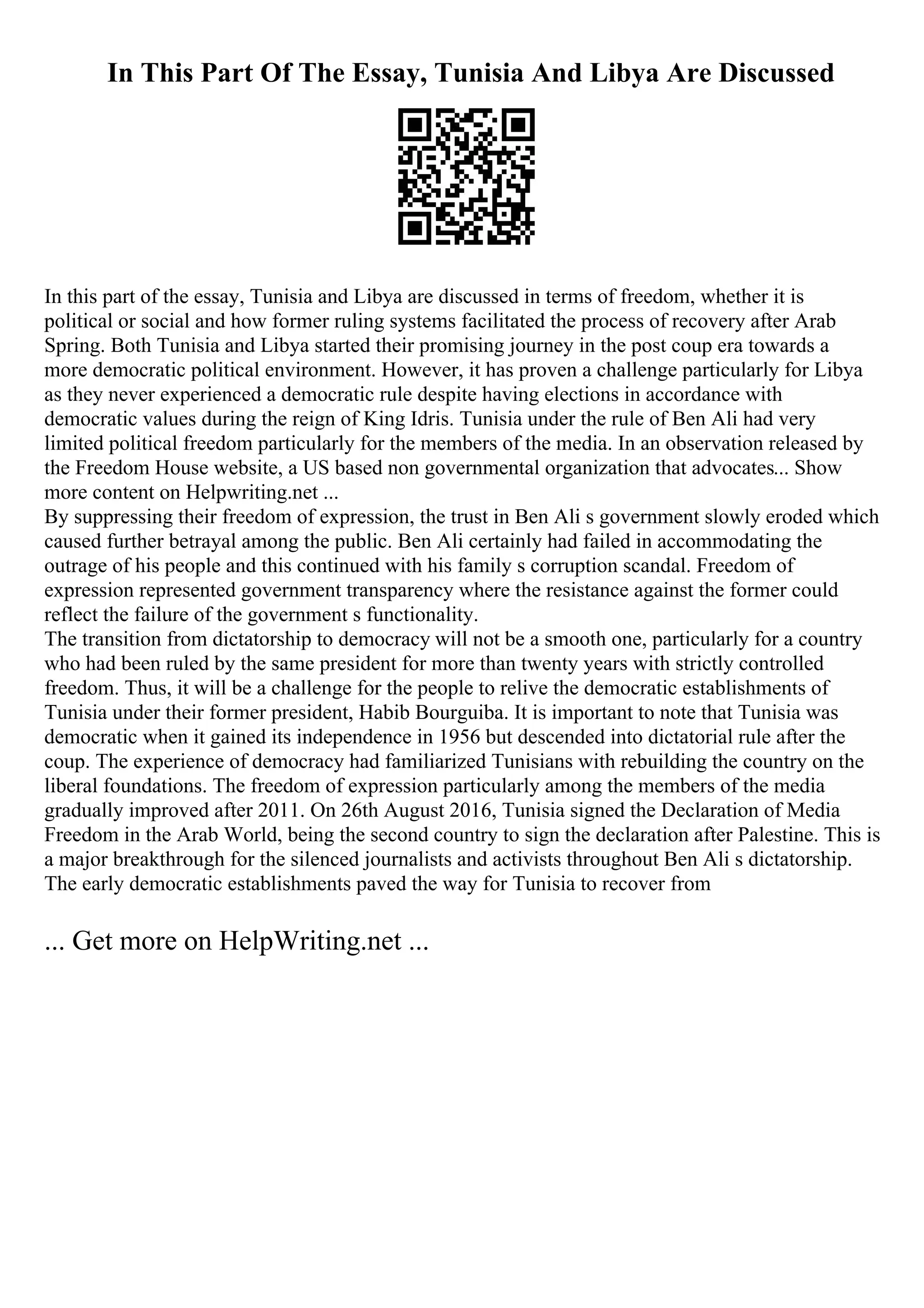 In This Part Of The Essay, Tunisia And Libya Are Discussed
In this part of the essay, Tunisia and Libya are discussed in terms of freedom, whether it is
political or social and how former ruling systems facilitated the process of recovery after Arab
Spring. Both Tunisia and Libya started their promising journey in the post coup era towards a
more democratic political environment. However, it has proven a challenge particularly for Libya
as they never experienced a democratic rule despite having elections in accordance with
democratic values during the reign of King Idris. Tunisia under the rule of Ben Ali had very
limited political freedom particularly for the members of the media. In an observation released by
the Freedom House website, a US based non governmental organization that advocates... Show
more content on Helpwriting.net ...
By suppressing their freedom of expression, the trust in Ben Ali s government slowly eroded which
caused further betrayal among the public. Ben Ali certainly had failed in accommodating the
outrage of his people and this continued with his family s corruption scandal. Freedom of
expression represented government transparency where the resistance against the former could
reflect the failure of the government s functionality.
The transition from dictatorship to democracy will not be a smooth one, particularly for a country
who had been ruled by the same president for more than twenty years with strictly controlled
freedom. Thus, it will be a challenge for the people to relive the democratic establishments of
Tunisia under their former president, Habib Bourguiba. It is important to note that Tunisia was
democratic when it gained its independence in 1956 but descended into dictatorial rule after the
coup. The experience of democracy had familiarized Tunisians with rebuilding the country on the
liberal foundations. The freedom of expression particularly among the members of the media
gradually improved after 2011. On 26th August 2016, Tunisia signed the Declaration of Media
Freedom in the Arab World, being the second country to sign the declaration after Palestine. This is
a major breakthrough for the silenced journalists and activists throughout Ben Ali s dictatorship.
The early democratic establishments paved the way for Tunisia to recover from
... Get more on HelpWriting.net ...
 