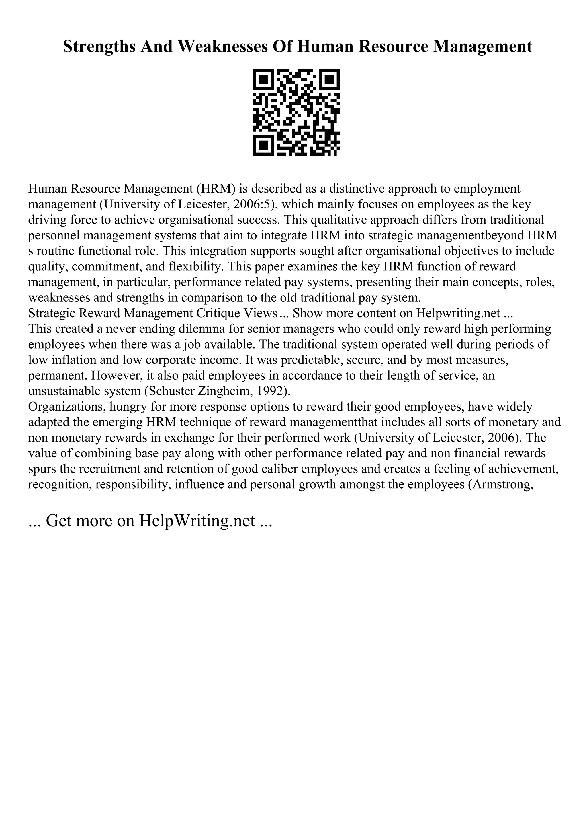 Strengths And Weaknesses Of Human Resource Management
Human Resource Management (HRM) is described as a distinctive approach to employment
management (University of Leicester, 2006:5), which mainly focuses on employees as the key
driving force to achieve organisational success. This qualitative approach differs from traditional
personnel management systems that aim to integrate HRM into strategic managementbeyond HRM
s routine functional role. This integration supports sought after organisational objectives to include
quality, commitment, and flexibility. This paper examines the key HRM function of reward
management, in particular, performance related pay systems, presenting their main concepts, roles,
weaknesses and strengths in comparison to the old traditional pay system.
Strategic Reward Management Critique Views... Show more content on Helpwriting.net ...
This created a never ending dilemma for senior managers who could only reward high performing
employees when there was a job available. The traditional system operated well during periods of
low inflation and low corporate income. It was predictable, secure, and by most measures,
permanent. However, it also paid employees in accordance to their length of service, an
unsustainable system (Schuster Zingheim, 1992).
Organizations, hungry for more response options to reward their good employees, have widely
adapted the emerging HRM technique of reward managementthat includes all sorts of monetary and
non monetary rewards in exchange for their performed work (University of Leicester, 2006). The
value of combining base pay along with other performance related pay and non financial rewards
spurs the recruitment and retention of good caliber employees and creates a feeling of achievement,
recognition, responsibility, influence and personal growth amongst the employees (Armstrong,
... Get more on HelpWriting.net ...
 