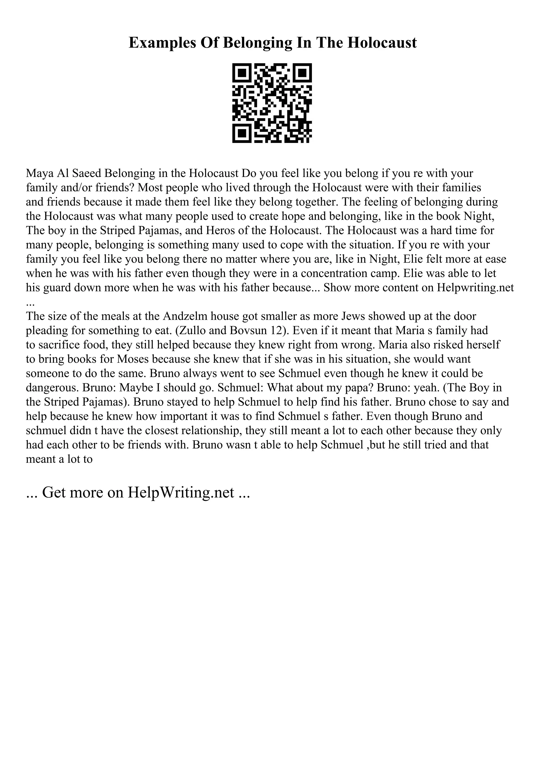 Examples Of Belonging In The Holocaust
Maya Al Saeed Belonging in the Holocaust Do you feel like you belong if you re with your
family and/or friends? Most people who lived through the Holocaust were with their families
and friends because it made them feel like they belong together. The feeling of belonging during
the Holocaust was what many people used to create hope and belonging, like in the book Night,
The boy in the Striped Pajamas, and Heros of the Holocaust. The Holocaust was a hard time for
many people, belonging is something many used to cope with the situation. If you re with your
family you feel like you belong there no matter where you are, like in Night, Elie felt more at ease
when he was with his father even though they were in a concentration camp. Elie was able to let
his guard down more when he was with his father because... Show more content on Helpwriting.net
...
The size of the meals at the Andzelm house got smaller as more Jews showed up at the door
pleading for something to eat. (Zullo and Bovsun 12). Even if it meant that Maria s family had
to sacrifice food, they still helped because they knew right from wrong. Maria also risked herself
to bring books for Moses because she knew that if she was in his situation, she would want
someone to do the same. Bruno always went to see Schmuel even though he knew it could be
dangerous. Bruno: Maybe I should go. Schmuel: What about my papa? Bruno: yeah. (The Boy in
the Striped Pajamas). Bruno stayed to help Schmuel to help find his father. Bruno chose to say and
help because he knew how important it was to find Schmuel s father. Even though Bruno and
schmuel didn t have the closest relationship, they still meant a lot to each other because they only
had each other to be friends with. Bruno wasn t able to help Schmuel ,but he still tried and that
meant a lot to
... Get more on HelpWriting.net ...
 