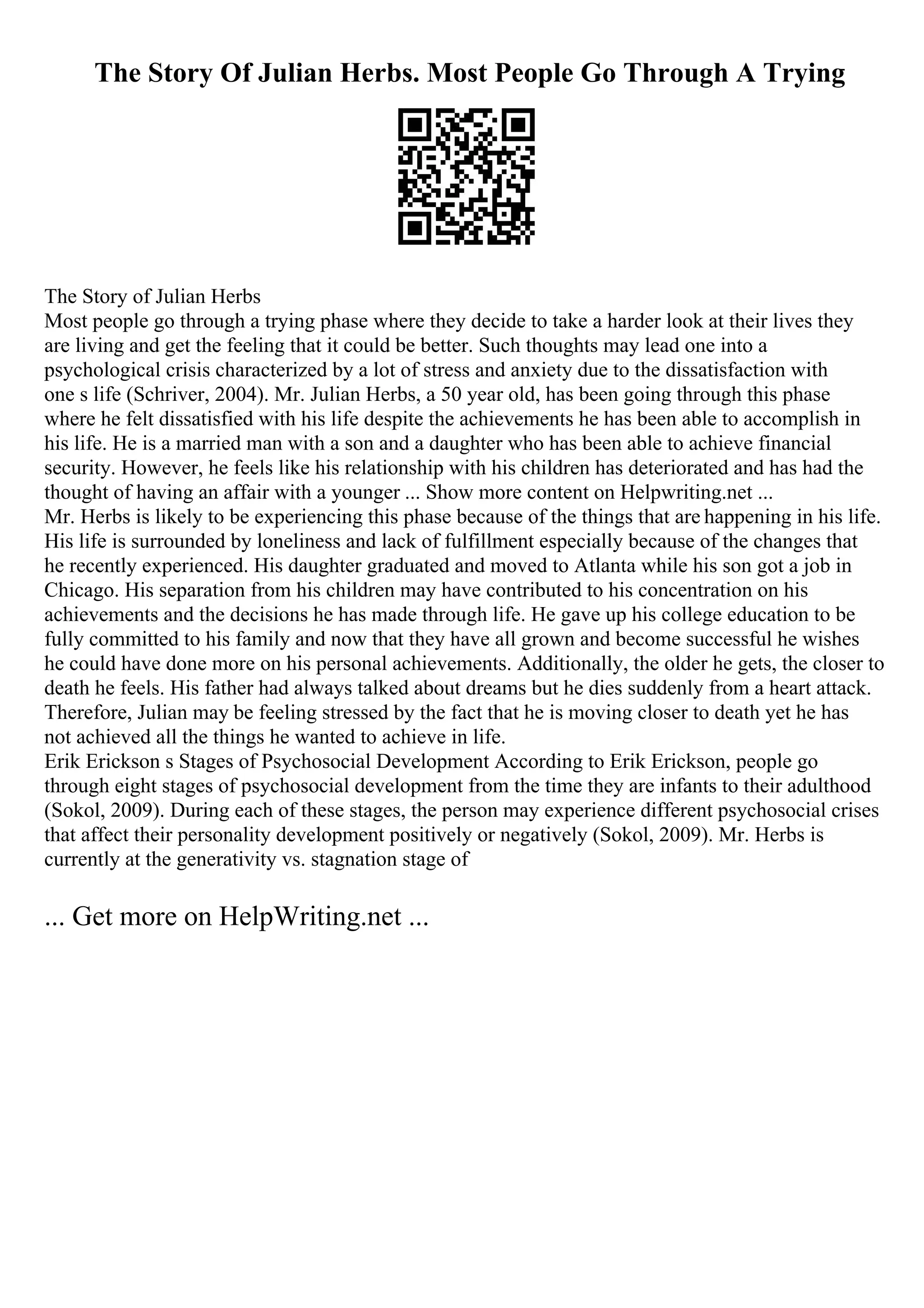 The Story Of Julian Herbs. Most People Go Through A Trying
The Story of Julian Herbs
Most people go through a trying phase where they decide to take a harder look at their lives they
are living and get the feeling that it could be better. Such thoughts may lead one into a
psychological crisis characterized by a lot of stress and anxiety due to the dissatisfaction with
one s life (Schriver, 2004). Mr. Julian Herbs, a 50 year old, has been going through this phase
where he felt dissatisfied with his life despite the achievements he has been able to accomplish in
his life. He is a married man with a son and a daughter who has been able to achieve financial
security. However, he feels like his relationship with his children has deteriorated and has had the
thought of having an affair with a younger ... Show more content on Helpwriting.net ...
Mr. Herbs is likely to be experiencing this phase because of the things that are happening in his life.
His life is surrounded by loneliness and lack of fulfillment especially because of the changes that
he recently experienced. His daughter graduated and moved to Atlanta while his son got a job in
Chicago. His separation from his children may have contributed to his concentration on his
achievements and the decisions he has made through life. He gave up his college education to be
fully committed to his family and now that they have all grown and become successful he wishes
he could have done more on his personal achievements. Additionally, the older he gets, the closer to
death he feels. His father had always talked about dreams but he dies suddenly from a heart attack.
Therefore, Julian may be feeling stressed by the fact that he is moving closer to death yet he has
not achieved all the things he wanted to achieve in life.
Erik Erickson s Stages of Psychosocial Development According to Erik Erickson, people go
through eight stages of psychosocial development from the time they are infants to their adulthood
(Sokol, 2009). During each of these stages, the person may experience different psychosocial crises
that affect their personality development positively or negatively (Sokol, 2009). Mr. Herbs is
currently at the generativity vs. stagnation stage of
... Get more on HelpWriting.net ...
 