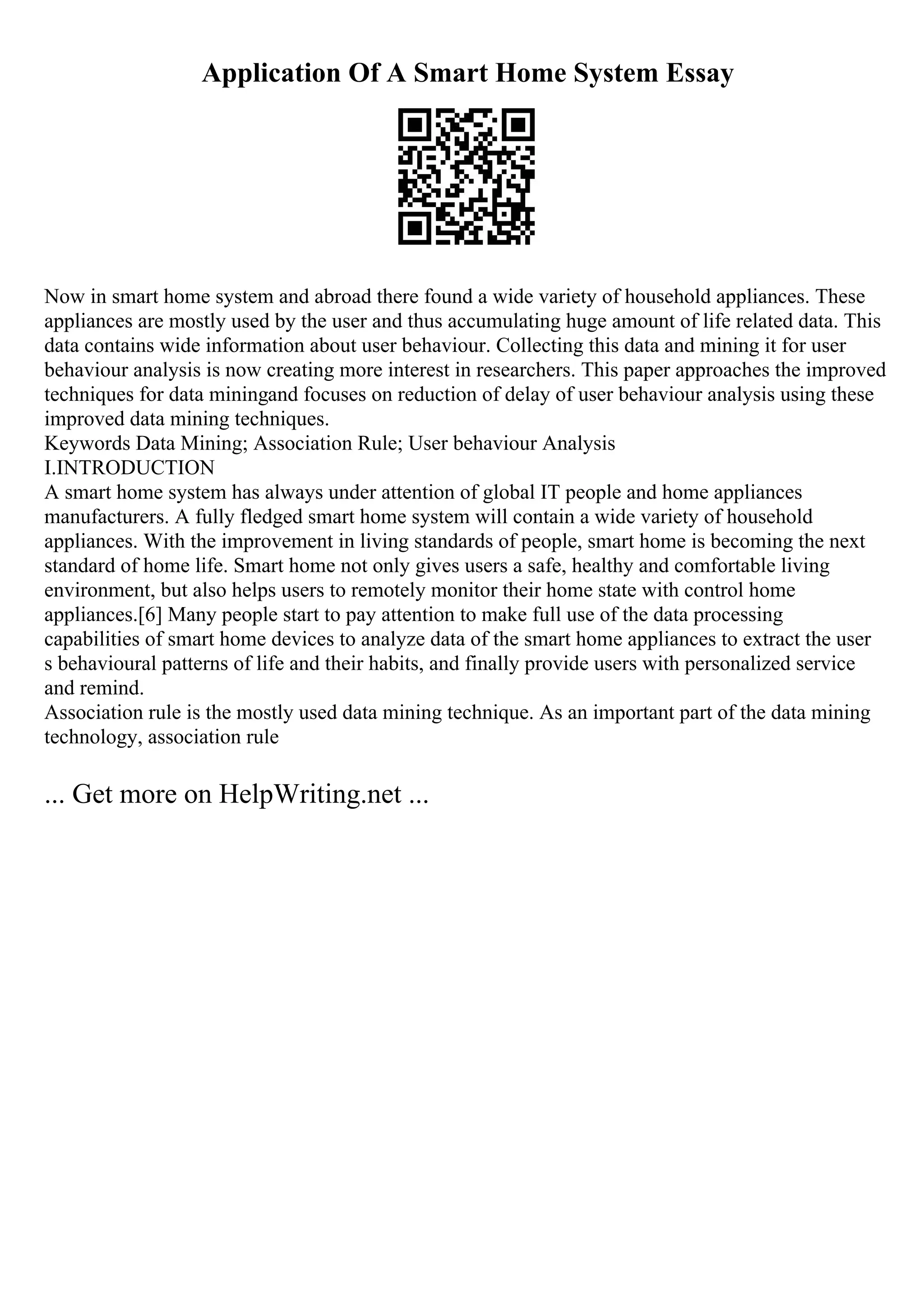 Application Of A Smart Home System Essay
Now in smart home system and abroad there found a wide variety of household appliances. These
appliances are mostly used by the user and thus accumulating huge amount of life related data. This
data contains wide information about user behaviour. Collecting this data and mining it for user
behaviour analysis is now creating more interest in researchers. This paper approaches the improved
techniques for data miningand focuses on reduction of delay of user behaviour analysis using these
improved data mining techniques.
Keywords Data Mining; Association Rule; User behaviour Analysis
I.INTRODUCTION
A smart home system has always under attention of global IT people and home appliances
manufacturers. A fully fledged smart home system will contain a wide variety of household
appliances. With the improvement in living standards of people, smart home is becoming the next
standard of home life. Smart home not only gives users a safe, healthy and comfortable living
environment, but also helps users to remotely monitor their home state with control home
appliances.[6] Many people start to pay attention to make full use of the data processing
capabilities of smart home devices to analyze data of the smart home appliances to extract the user
s behavioural patterns of life and their habits, and finally provide users with personalized service
and remind.
Association rule is the mostly used data mining technique. As an important part of the data mining
technology, association rule
... Get more on HelpWriting.net ...
 