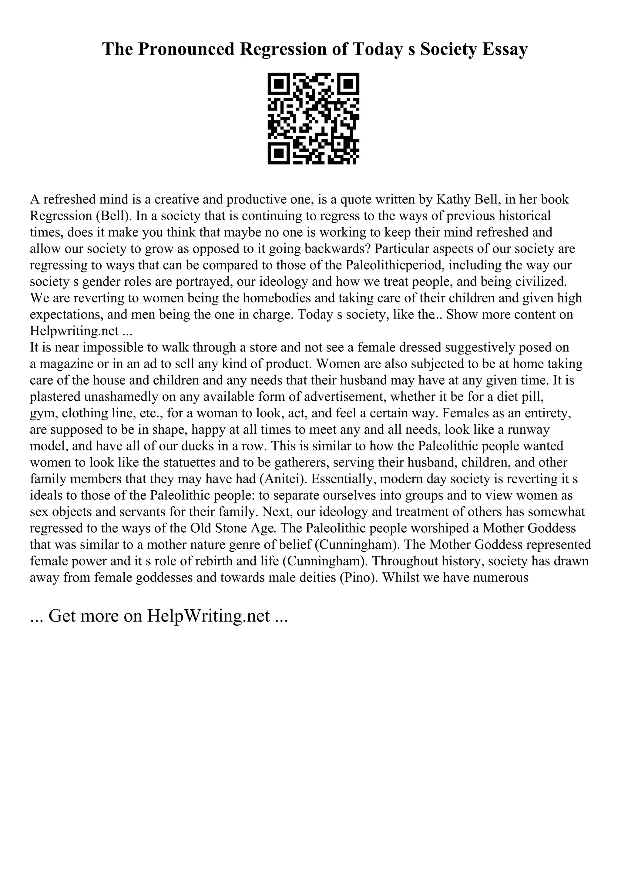 The Pronounced Regression of Today s Society Essay
A refreshed mind is a creative and productive one, is a quote written by Kathy Bell, in her book
Regression (Bell). In a society that is continuing to regress to the ways of previous historical
times, does it make you think that maybe no one is working to keep their mind refreshed and
allow our society to grow as opposed to it going backwards? Particular aspects of our society are
regressing to ways that can be compared to those of the Paleolithicperiod, including the way our
society s gender roles are portrayed, our ideology and how we treat people, and being civilized.
We are reverting to women being the homebodies and taking care of their children and given high
expectations, and men being the one in charge. Today s society, like the... Show more content on
Helpwriting.net ...
It is near impossible to walk through a store and not see a female dressed suggestively posed on
a magazine or in an ad to sell any kind of product. Women are also subjected to be at home taking
care of the house and children and any needs that their husband may have at any given time. It is
plastered unashamedly on any available form of advertisement, whether it be for a diet pill,
gym, clothing line, etc., for a woman to look, act, and feel a certain way. Females as an entirety,
are supposed to be in shape, happy at all times to meet any and all needs, look like a runway
model, and have all of our ducks in a row. This is similar to how the Paleolithic people wanted
women to look like the statuettes and to be gatherers, serving their husband, children, and other
family members that they may have had (Anitei). Essentially, modern day society is reverting it s
ideals to those of the Paleolithic people: to separate ourselves into groups and to view women as
sex objects and servants for their family. Next, our ideology and treatment of others has somewhat
regressed to the ways of the Old Stone Age. The Paleolithic people worshiped a Mother Goddess
that was similar to a mother nature genre of belief (Cunningham). The Mother Goddess represented
female power and it s role of rebirth and life (Cunningham). Throughout history, society has drawn
away from female goddesses and towards male deities (Pino). Whilst we have numerous
... Get more on HelpWriting.net ...
 