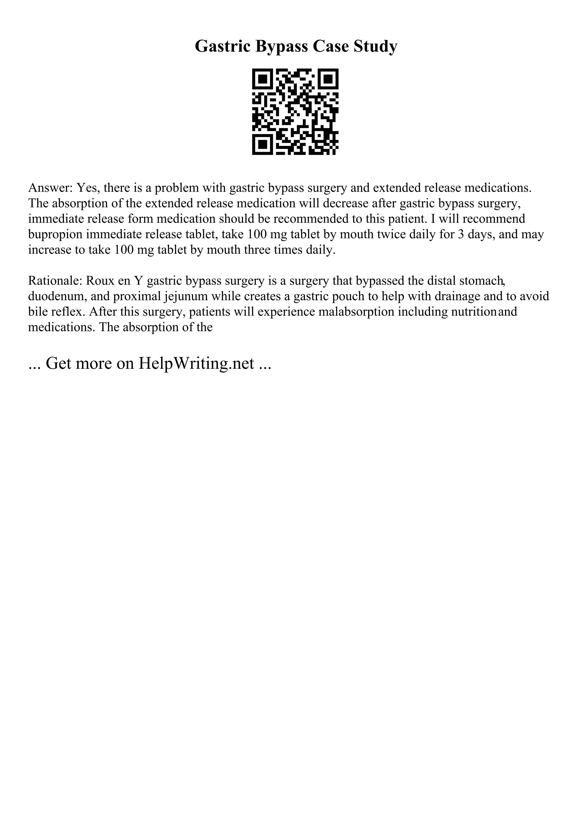 Gastric Bypass Case Study
Answer: Yes, there is a problem with gastric bypass surgery and extended release medications.
The absorption of the extended release medication will decrease after gastric bypass surgery,
immediate release form medication should be recommended to this patient. I will recommend
bupropion immediate release tablet, take 100 mg tablet by mouth twice daily for 3 days, and may
increase to take 100 mg tablet by mouth three times daily.
Rationale: Roux en Y gastric bypass surgery is a surgery that bypassed the distal stomach,
duodenum, and proximal jejunum while creates a gastric pouch to help with drainage and to avoid
bile reflex. After this surgery, patients will experience malabsorption including nutritionand
medications. The absorption of the
... Get more on HelpWriting.net ...
 
