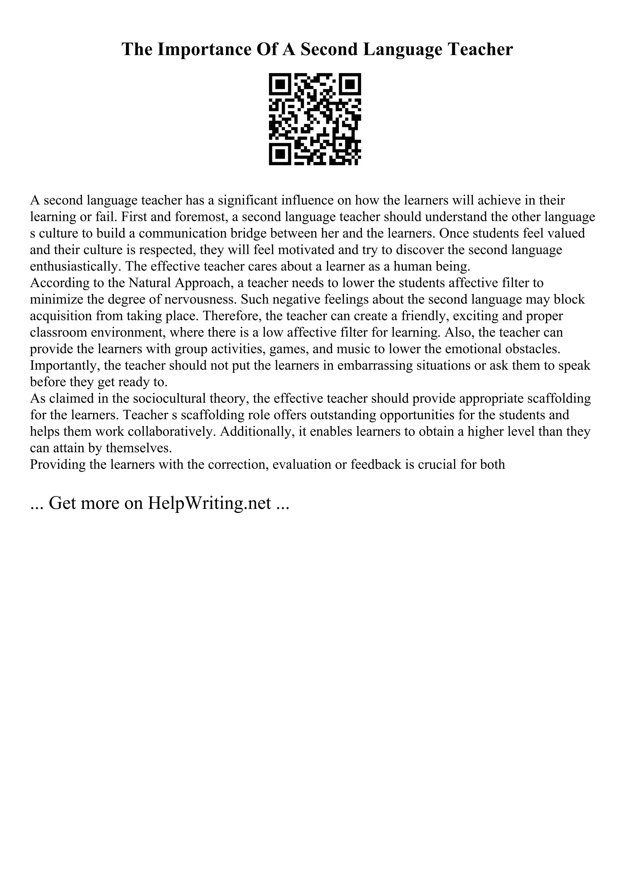 The Importance Of A Second Language Teacher
A second language teacher has a significant influence on how the learners will achieve in their
learning or fail. First and foremost, a second language teacher should understand the other language
s culture to build a communication bridge between her and the learners. Once students feel valued
and their culture is respected, they will feel motivated and try to discover the second language
enthusiastically. The effective teacher cares about a learner as a human being.
According to the Natural Approach, a teacher needs to lower the students affective filter to
minimize the degree of nervousness. Such negative feelings about the second language may block
acquisition from taking place. Therefore, the teacher can create a friendly, exciting and proper
classroom environment, where there is a low affective filter for learning. Also, the teacher can
provide the learners with group activities, games, and music to lower the emotional obstacles.
Importantly, the teacher should not put the learners in embarrassing situations or ask them to speak
before they get ready to.
As claimed in the sociocultural theory, the effective teacher should provide appropriate scaffolding
for the learners. Teacher s scaffolding role offers outstanding opportunities for the students and
helps them work collaboratively. Additionally, it enables learners to obtain a higher level than they
can attain by themselves.
Providing the learners with the correction, evaluation or feedback is crucial for both
... Get more on HelpWriting.net ...
 
