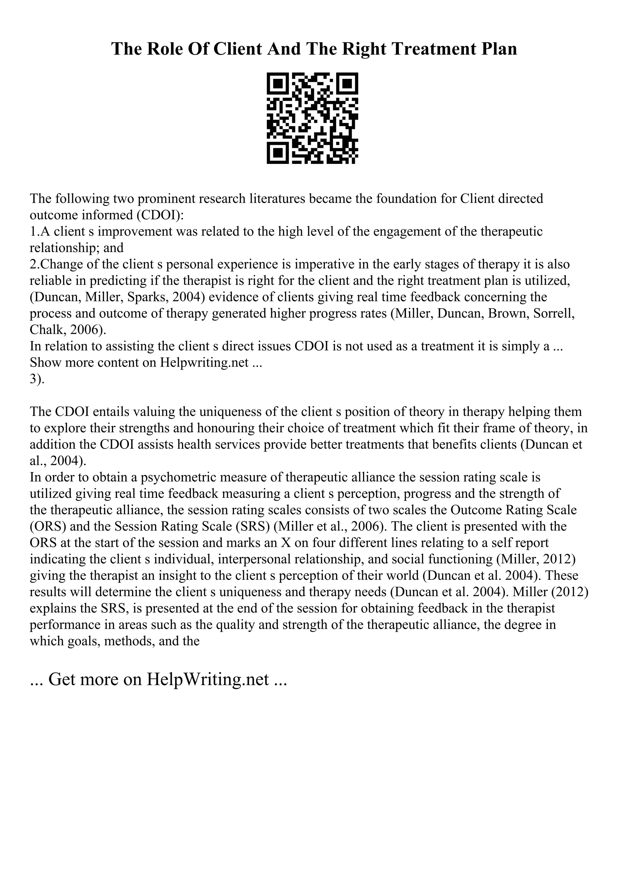 The Role Of Client And The Right Treatment Plan
The following two prominent research literatures became the foundation for Client directed
outcome informed (CDOI):
1.A client s improvement was related to the high level of the engagement of the therapeutic
relationship; and
2.Change of the client s personal experience is imperative in the early stages of therapy it is also
reliable in predicting if the therapist is right for the client and the right treatment plan is utilized,
(Duncan, Miller, Sparks, 2004) evidence of clients giving real time feedback concerning the
process and outcome of therapy generated higher progress rates (Miller, Duncan, Brown, Sorrell,
Chalk, 2006).
In relation to assisting the client s direct issues CDOI is not used as a treatment it is simply a ...
Show more content on Helpwriting.net ...
3).
The CDOI entails valuing the uniqueness of the client s position of theory in therapy helping them
to explore their strengths and honouring their choice of treatment which fit their frame of theory, in
addition the CDOI assists health services provide better treatments that benefits clients (Duncan et
al., 2004).
In order to obtain a psychometric measure of therapeutic alliance the session rating scale is
utilized giving real time feedback measuring a client s perception, progress and the strength of
the therapeutic alliance, the session rating scales consists of two scales the Outcome Rating Scale
(ORS) and the Session Rating Scale (SRS) (Miller et al., 2006). The client is presented with the
ORS at the start of the session and marks an X on four different lines relating to a self report
indicating the client s individual, interpersonal relationship, and social functioning (Miller, 2012)
giving the therapist an insight to the client s perception of their world (Duncan et al. 2004). These
results will determine the client s uniqueness and therapy needs (Duncan et al. 2004). Miller (2012)
explains the SRS, is presented at the end of the session for obtaining feedback in the therapist
performance in areas such as the quality and strength of the therapeutic alliance, the degree in
which goals, methods, and the
... Get more on HelpWriting.net ...
 