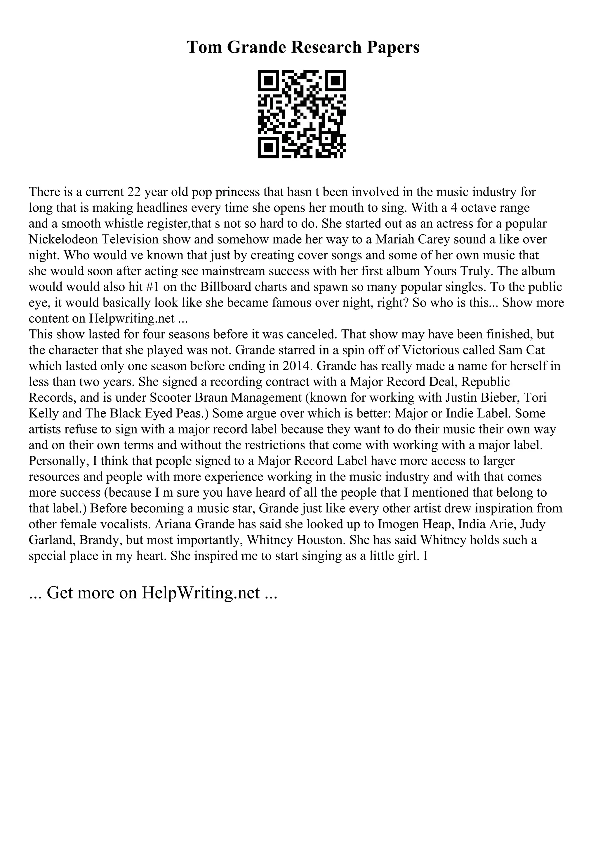 Tom Grande Research Papers
There is a current 22 year old pop princess that hasn t been involved in the music industry for
long that is making headlines every time she opens her mouth to sing. With a 4 octave range
and a smooth whistle register,that s not so hard to do. She started out as an actress for a popular
Nickelodeon Television show and somehow made her way to a Mariah Carey sound a like over
night. Who would ve known that just by creating cover songs and some of her own music that
she would soon after acting see mainstream success with her first album Yours Truly. The album
would would also hit #1 on the Billboard charts and spawn so many popular singles. To the public
eye, it would basically look like she became famous over night, right? So who is this... Show more
content on Helpwriting.net ...
This show lasted for four seasons before it was canceled. That show may have been finished, but
the character that she played was not. Grande starred in a spin off of Victorious called Sam Cat
which lasted only one season before ending in 2014. Grande has really made a name for herself in
less than two years. She signed a recording contract with a Major Record Deal, Republic
Records, and is under Scooter Braun Management (known for working with Justin Bieber, Tori
Kelly and The Black Eyed Peas.) Some argue over which is better: Major or Indie Label. Some
artists refuse to sign with a major record label because they want to do their music their own way
and on their own terms and without the restrictions that come with working with a major label.
Personally, I think that people signed to a Major Record Label have more access to larger
resources and people with more experience working in the music industry and with that comes
more success (because I m sure you have heard of all the people that I mentioned that belong to
that label.) Before becoming a music star, Grande just like every other artist drew inspiration from
other female vocalists. Ariana Grande has said she looked up to Imogen Heap, India Arie, Judy
Garland, Brandy, but most importantly, Whitney Houston. She has said Whitney holds such a
special place in my heart. She inspired me to start singing as a little girl. I
... Get more on HelpWriting.net ...
 